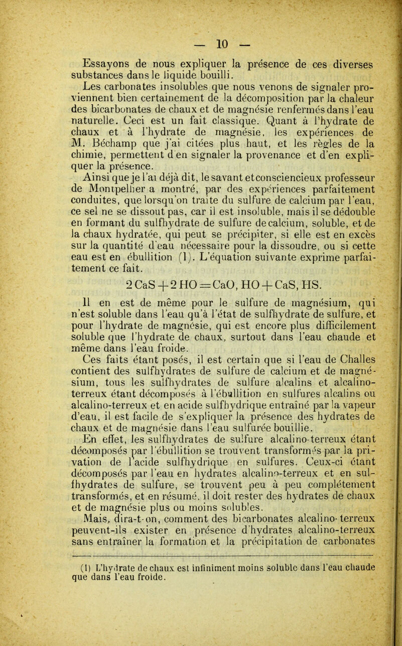 Essayons de nous expliquer la présence de ces diverses substances dans le liquide bouilli. Les carbonates insolubles que nous venons de signaler pro- viennent bien certainement de la décomposition par la chaleur des bicarbonates de chaux et de magnésie renfermés dans l'eau naturelle. Ceci est un fait classique. Quant à l'hydrate de chaux et à l'hydrate de magnésie, les expériences de M. Béchamp que j'ai citées plus haut, et les règles de la chimie, permettent d'en signaler la provenance et d'en expli- quer la présence. Ainsi que je l'ai déjà dit, le savant etconsciencieux professeur de Montpellier a montré, par des expériences parfaitement conduites, que lorsqu'on traite du sulfure de calcium par l'eau, ce sel ne se dissout pas, car il est insoluble, mais il se dédouble en formant du sulfhydrate de sulfure de calcium, soluble, et de la chaux hydratée, qui peut se précipiter, si elle est en excès sur la quantité d'eau nécessaire pour la dissoudre, ou si cette eau est en ébullition (1). L'équation suivante exprime parfai- tement ce fait. 2 CaS + 2 HO = CaO, HO + CaS, HS. 11 en est de même pour le sulfure de magnésium, qui n'est soluble dans l'eau qu'à l'état de sulfhydrate de sulfure, et pour l'hydrate de magnésie, qui est encore plus difficilement soluble que l'hydrate de chaux, surtout dans l'eau chaude et même dans l'eau froide. Ces faits étant posés, il est certain que si l'eau de Challes contient des suif hydrates de sulfure de calcium et de magné- sium, tous les sulfhydrates de sulfure alcalins et alcalino- terreux étant décomposés à 1 ébullition en sulfures alcalins ou alcalino-terreux et en acide sulfhydrique entraîné par la vapeur d'eau, il est facile de s'expliquer la présence des hydrates de chaux et de magnésie dans l'eau sulfurée bouillie. En effet, les sulfhydrates de sulfure alcalino-terreux étant décomposés par 1 ébullition se trouvent transformés par la pri- vation de 1 acide sulfhydrique en sulfures. Ceux-ci étant décomposés par l'eau en hydrates alcalino-terreux et en sul- fhydrates de sulfure, se trouvent peu à peu complètement transformés, et en résumé, il doit rester des hydrates de chaux et de magnésie plus ou moins solubïes. Mais, dira-ton, comment des bicarbonates alcalino-terreux peuvent-ils exister en présence d'hydrates alcalino-terreux sans entraîner la formation et la précipitation de carbonates (1) L'hy.lrate de chaux est infiniment moins soluble dans l'eau chaude que dans l'eau froide.