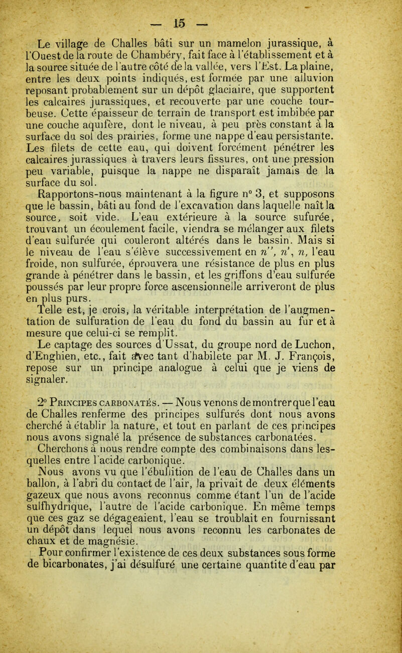 Le village de Challes bâti sur un mamelon jurassique, à l'Ouest de la route de Chambéry, fait face à l'établissement et à la source située de l'autre côté delà vallée, vers l'Est. La plaine, entre les deux points indiqués, est formée par une ailuvion reposant probablement sur un dépôt glaciaire, que supportent les calcaires jurassiques, et recouverte par une couche tour- beuse. Cette épaisseur de terrain de transport est imbibée par une couche aqmfère, dont le niveau, à peu près constant à la surface du sol des prairies, forme une nappe d'eau persistante. Les filets de cette eau, qui doivent forcément pénétrer les calcaires jurassiques à travers leurs fissures, ont une pression peu variable, puisque la nappe ne disparaît jamais de la surface du sol. Rapportons-nous maintenant à la figure n° 3, et supposons que le bassin, bâti au fond de l'excavation dans laquelle naît la source, soit vide. L'eau extérieure à la source sufurée, trouvant un écoulement facile, viendra se mélanger aux filets d'eau sulfurée qui couleront altérés dans le bassin. Mais si le niveau de l'eau s'élève successivement en n, n\ n, l'eau froide, non sulfurée, éprouvera une résistance de plus en plus grande à pénétrer dans le bassin, et les griffons d'eau sulfurée poussés par leur propre force ascensionnelle arriveront de plus en plus purs. Telle est, je crois, la véritable interprétation de l'augmen- tation de sulfuration de l'eau du fond du bassin au fur et à mesure que celui-ci se remplit. Le captage des sources d'Ussat, du groupe nord de Luchon, d'Enghien, etc., fait afcec tant d'habileté par M. J. François, repose sur un principe analogue à celui que je viens de signaler. 2° Principes carbonates. — Nous venons demontrerque l'eau de Challes renferme des principes sulfurés dont nous avons cherché à établir la nature, et tout en parlant de ces principes nous avons signalé la présence de substances carbonatées. Cherchons à nous rendre compte des combinaisons dans les- quelles entre l'acide carbonique. Nous avons vu que l'ébuliition de l'eau de Challes dans un ballon, à l'abri du contact de l'air, la privait de deux éléments gazeux que nous avons reconnus comme étant l'un de l'acide sulfhydrique, l'autre de l'acide carbonique. En même temps que ces gaz se dégageaient, l'eau se troublait en fournissant un dépôt dans lequel nous avons reconnu les carbonates de chaux et de magnésie. Pour confirmer l'existence de ces deux substances sous forme de bicarbonates, j'ai désulfuré une certaine quantité d'eau par