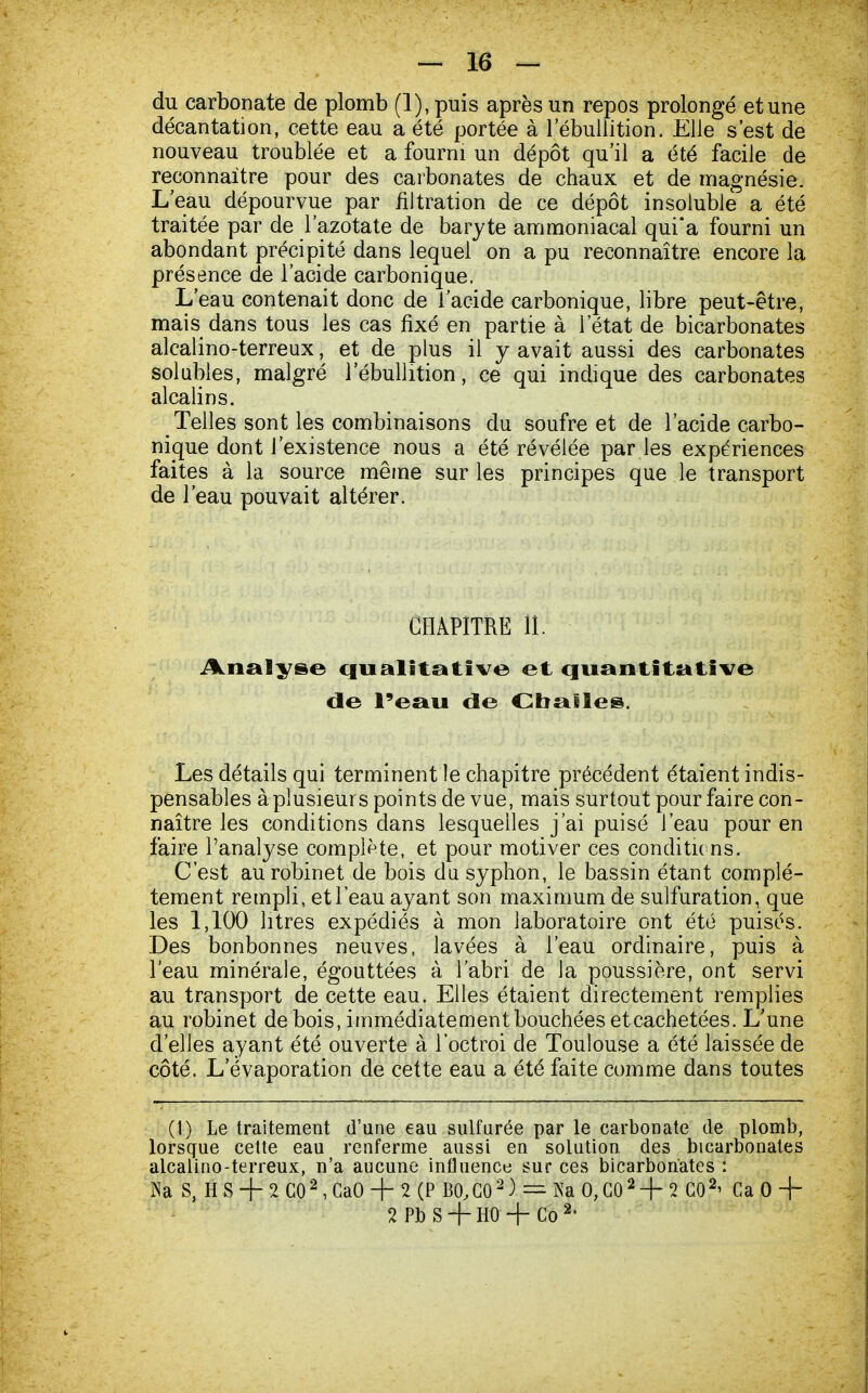 du carbonate de plomb (1), puis après un repos prolongé et une décantation, cette eau a été portée à 1 ebullition. Elle s'est de nouveau troublée et a fourni un dépôt qu'il a été facile de reconnaître pour des carbonates de chaux et de magnésie. L'eau dépourvue par nltration de ce dépôt insoluble a été traitée par de l'azotate de baryte ammoniacal qui'a fourni un abondant précipité dans lequel on a pu reconnaître encore la présence de l'acide carbonique. L'eau contenait donc de l'acide carbonique, libre peut-être, mais dans tous les cas fixé en partie à l'état de bicarbonates alcalino-terreux, et de plus il y avait aussi des carbonates solubles, malgré 1 ebullition, ce qui indique des carbonates alcalins. Telles sont les combinaisons du soufre et de l'acide carbo- nique dont l'existence nous a été révélée par les expériences faites à la source même sur les principes que le transport de l'eau pouvait altérer. CHAPITRE II. Analyse qualitative et quantitative de l'eau de Cballes. Les détails qui terminent le chapitre précédent étaient indis- pensables à plusieurs points de vue, mais surtout pour faire con- naître les conditions dans lesquelles j'ai puisé l'eau pour en faire l'analyse complète, et pour motiver ces conditions. C'est au robinet de bois du syphon, le bassin étant complè- tement rempli, etleau ayant son maximum de sulfuration, que les 1,100 litres expédiés à mon laboratoire ont été puisés. Des bonbonnes neuves, lavées à l'eau ordinaire, puis à l'eau minérale, égouttées à l'abri de la poussière, ont servi au transport de cette eau. Elles étaient directement remplies au robinet de bois, immédiatement bouchées etcachetées. L'une d'elles ayant été ouverte à l'octroi de Toulouse a été laissée de côté. L'évaporation de cette eau a été faite comme dans toutes (1) Le traitement d'une eau sulfurée par le carbonate de plomb, lorsque cette eau renferme aussi en solution des bicarbonates alcalino-terreux, n'a aucune influence sur ces bicarbonates : Na S, HS + 2C02,CaO + 2(P B0,C02) = Ka 0,C02 + 2 GO2' Ca 0 + 2 Pb S + HO + Go 2'