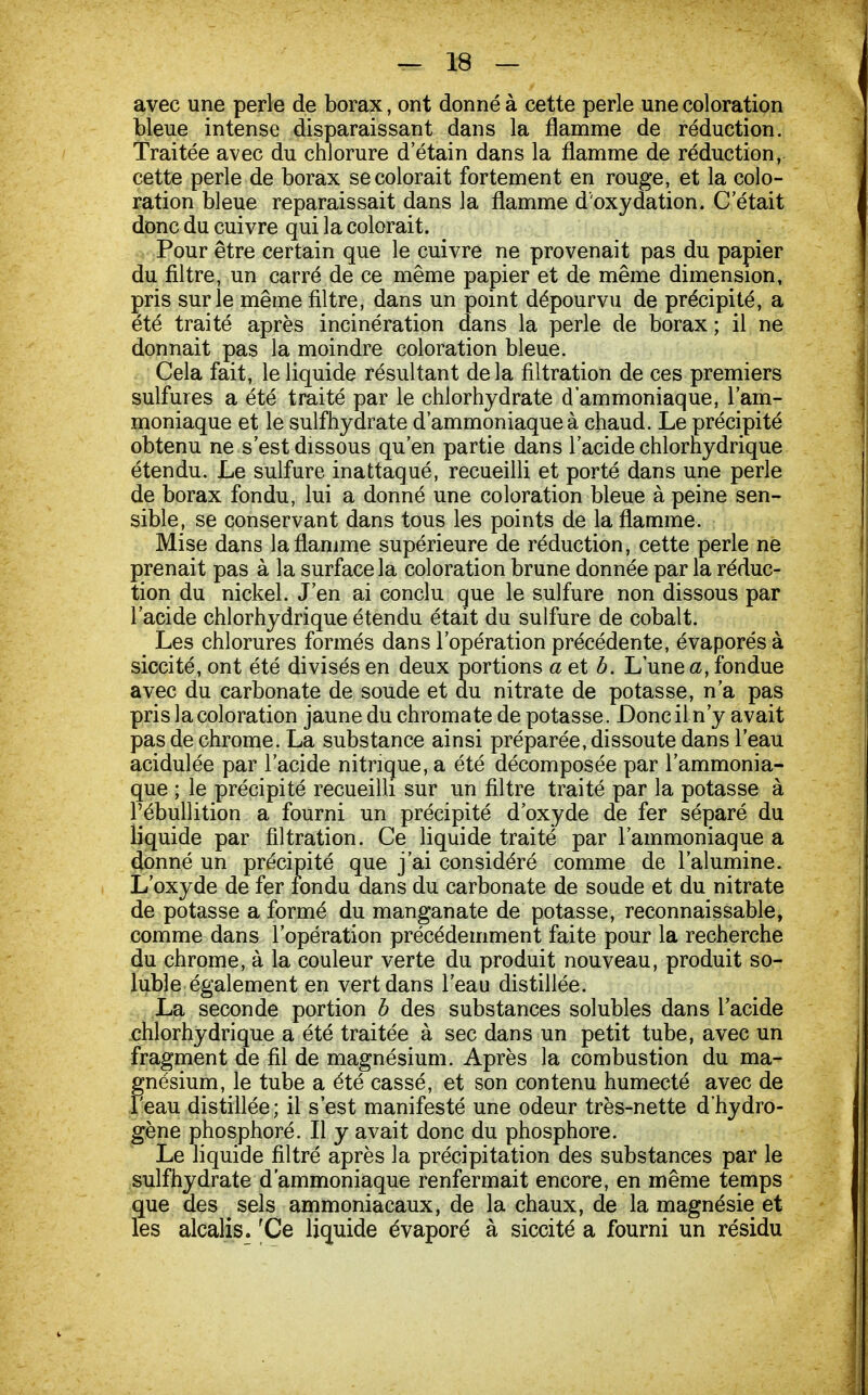 avec une perle de borax, ont donné à cette perle une coloration bleue intense disparaissant dans la flamme de réduction. Traitée avec du chlorure d'étain dans la flamme de réduction, cette perle de borax se colorait fortement en rouge, et la colo- ration bleue reparaissait dans la flamme d'oxydation. C'était donc du cuivre qui la colorait. Pour être certain que le cuivre ne provenait pas du papier du filtre, un carré de ce même papier et de même dimension, pris sur le même filtre, dans un point dépourvu de précipité, a été traité après incinération dans la perle de borax ; il ne donnait pas la moindre coloration bleue. Cela fait, le liquide résultant delà filtration de ces premiers sulfures a été traité par le chlorhydrate d'ammoniaque, l'am- moniaque et le sulfhydrate d'ammoniaque à chaud. Le précipité obtenu ne s'est dissous qu'en partie dans l'acide chlorhydrique étendu. Le sulfure inattaqué, recueilli et porté dans une perle de borax fondu, lui a donné une coloration bleue à peine sen- sible, se conservant dans tous les points de la flamme. Mise dans la flamme supérieure de réduction, cette perle ne prenait pas à la surface la coloration brune donnée par la réduc- tion du nickel. J'en ai conclu que le sulfure non dissous par l'acide chlorhydrique étendu était du sulfure de cobalt. Les chlorures formés dans l'opération précédente, évaporés à siccité, ont été divisés en deux portions a et b. L'une a, fondue avec du carbonate de soude et du nitrate de potasse, n'a pas pris la coloration jaune du chromate de potasse. Donc il n'y avait pas de chrome. La substance ainsi préparée, dissoute dans l'eau acidulée par l'acide nitrique, a été décomposée par l'ammonia- que ; le précipité recueilli sur un filtre traité par la potasse à l'ébullition a fourni un précipité d'oxyde de fer séparé du liquide par filtration. Ce liquide traité par l'ammoniaque a donné un précipité que j'ai considéré comme de l'alumine. L'oxyde de fer fondu dans du carbonate de soude et du nitrate de potasse a formé du manganate de potasse, reconnaissable, comme dans l'opération précédemment faite pour la recherche du chrome, à la couleur verte du produit nouveau, produit so- lubîe également en vert dans l'eau distillée. La seconde portion b des substances solubles dans l'acide chlorhydrique a été traitée à sec dans un petit tube, avec un fragment de fil de magnésium. Après la combustion du ma- Fnésium, le tube a été cassé, et son contenu humecté avec de eau distillée; il s'est manifesté une odeur très-nette d'hydro- gène phosphoré. Il y avait donc du phosphore. Le liquide filtré après la précipitation des substances par le sulfhydrate d'ammoniaque renfermait encore, en même temps que des sels ammoniacaux, de la chaux, de la magnésie et les alcalis. fCe liquide évaporé à siccité a fourni un résidu