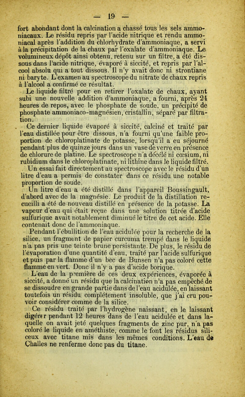 fort abondant dont la calcination a chassé tous les sels ammo- niacaux. Le résidu repris par l'acide nitrique et rendu ammo- niacal après l'addition du chlorhydrate d'ammoniaque, a servi à la précipitation de la chaux par l'oxalate d'ammoniaque. Le volumineux dépôt ainsi obtenu, retenu sur un filtre, a été dis- sous dans l'acide nitrique, évaporé à siccité, et repris par l'al- cool absolu qui a tout dissous. Il n'y avait donc ni strontiane ni baryte. L'examen au spectroscope du nitrate de chaux repris à l'alcool a confirmé ce résultat. Le liquide filtré pour en retirer l'oxalate de chaux, ayant subi une nouvelle addition d'ammoniaque, a fourni, après 24 heures de repos, avec le phosphate de soude, un précipité de phosphate ammoniaco-magnésien, cristallin, séparé par filtra- tion. Ce dernier liquide évaporé à siccité, calciné et traité par l'eau distillée pour être dissous, n'a fourni qu'une faible pro- portion de chloroplatinate de potasse, lorsqu'il a eu séjourné pendant plus de quinze jours dans un vase de verre en présence de chlorure de platine. Le spectroscope n'a décélé ni cœsium, ni rubidium dans le chloroplatinate, ni lithine dans le liquide filtré. Un essai fait directement au spectroscope avec le résidu d'un litre d'eau a permis de constater dans ce résidu une notable proportion de soude. Un litre d'eau a été distillé dans l'appareil Boussingault, d'abord avec de la magnésie. Le produit de la distillation re- cueilli a été de nouveau distillé en présence de la potasse. La vapeur d'eau qui était reçue dans une solution titrée d'acide sulfurique avait notablement diminué le titre de cet acide. Elle contenait donc de l'ammoniaque. Pendant l'ébullition de l'eau acidulée pour la recherche de la silice, un fragment de papier curcuma trempé dans le liquide n'a pas pris une teinte brune persistante. De plus, le résidu de levaporation d'une quantité d'eau, traité par l'acide sulfurique et puis par la flamme d'un bec de Bunsen n'a pas coloré cette flamme en vert. Donc il n'y a pas d'acide borique. L'eau de la première de ces deux expériences, évaporée à siccité, a donné un résidu que la calcination n'a pas empêché de se dissoudre en grande partie dans de l'eau acidulée, en laissant toutefois un résidu complètement insoluble, que j'ai cru pou- voir considérer comme de la silice. Ce résidu traité par l'hydrogène naissant, en le laissant digérer pendant 12 heures dans de l'eau acidulée et dans la- quelle on avait jeté quelques fragments de zinc pur, n'a ças coloré le liquide en améthiste, comme le font les résidus sili- ceux avec titane mis dans les mêmes conditions. L'eau de Çhalles ne renferme donc pas du titane.