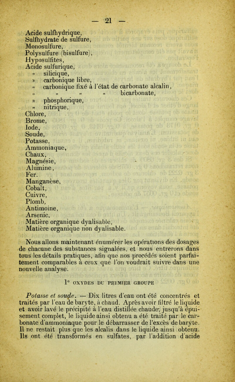 Acide sulfhydrique, Suif hydrate de sulfure, Monosulfure, Polysulfure (bisulfure), Hyposulfites, Acide sulfurique, silicique, » carbonique libre, » carbonique fixé à l'état de carbonate alcalin, „ » » » bicarbonate, » phosphorique, » nitrique, Chlore, Brome, Iode, Soude, Potasse, Ammoniaque, Chaux, Magnésie, Alumine, Fer. Manganèse, Cobalt, Cuivre, Plomb, Antimoine, Arsenic, Matière organique dyalisabie, Matière organique non dyalisabie. Nous allons maintenant énumérer les opérations des dosages de chacune des substances signalées, et nous entrerons dans tous les détails pratiques, afin que nos procédés soient parfai- tement comparables à ceux que l'on voudrait suivre dans une nouvelle analyse. 1° OXYDES DU PREMTER GROUPE Potasse et soucie. — Dix litres d'eau ont été concentrés et traités par l'eau de baryte, à chaud. Après avoir filtré le liquide et avoir lavé le précipité à l'eau distillée chaude* jusqu'à épui- sement complet, le liquide ainsi obtenu a été traité par le car- bonate d'ammoniaque pour le débarrasser de l'excès de baryte. Il ne restait plus que les alcalis dans le liquide ainsi obtenu. Ils ont été transformés en sulfates, par l'addition d'acide