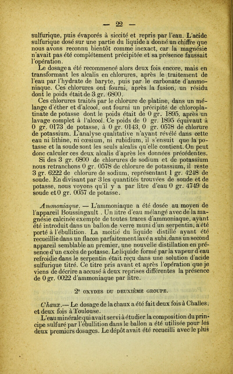 sulfurique, puis évaporés à siccité et repris par l'eau. L'acide sulfurique dosé sur une partie du liquide a donné un chiffre que nous avons reconnu bientôt comme inexact, car la magnésie n'avait pas été complètement précipitée et sa présence faussait l'opération. Le dosage a été recommencé alors deux fois encore, mais en transformant les alcalis en chlorures, après le traitement de l'eau par l'hydrate de baryte, puis par le carbonate d'ammo- niaque. Ces chlorures ont fourni, après la fusion, un résidu dont le poids était de 3 gr. 6800. Ces chlorures traités par le chlorure de platine, dans un mé- lange d ether et d'alcool, ont fourni un précipité de chloropla- tinate de potasse dont le poids était de 0 gr. 1895, après un lavage complet à l'alcool. Ce poids de 0 gr. 1895 équivaut à 0 gr. 0173 de notasse, à 0 gr. 0143, 0 gr. 0578 de chlorure de potassium. L'analyse qualitative n'ayant révélé dans cette eau ni lithine, ni cœsium, ni rubidium, il s'ensuit que la po- tasse et la soude sont les seuls alcalis qu'elle contient. On peut donc calculer ces deux alcalis d'après les données précédentes. Si des 3 gr. 6800 de chlorures de sodium et de potassium nous retranchons 0 gr. 0578 de chlorure de potassium, il reste 3 gr. 6222 de chlorure de sodium, représentant 1 gr. 4248 de soude. En divisant par 3 les quantités trouvées de soude et de potasse, nous voyons qu'il y a par litre d'eau 0 gr. 4749 de soude etO gr. 0057 de potasse. Ammoniaque. — L'ammoniaque a été dosée au moyen de l'appareil Boussingault . Un litre d'eau mélangé avec de la ma- gnésie calcinée exempte de toutes traces d'ammoniaque, ayant été introduit dans un ballon de verre muni d'un serpentin, a été porté à l'ébullition. La moitié du liquide distillé ayant été recueillie dans un flacon parfaitement lavé a subi,dans un second appareil semblable au premier, une nouvelle distillation en pré- sence d'un excès dépotasse. Le liquide formé parla vapeur d'eau refroidie dans le serpentin était reçu dans une solution d'acide sulfurique titré. Ce titre pris avant et après l'opération que je viens de décrire a accusé à deux reprises différentes la présence de Ogr. 0022 d'ammoniaque par litre. 2° OXYDES DU DEUXIÈME GROUPE. Chaux — Le dosage de la chaux a été fait deux fois à Challes, et deux fois à Toulouse. L'eau minérale qui avait serviàétudier la composition du prin- cipe sulfuré par l'ébullition dans le ballon a été utilisée pour les deux premiers dosages. Le dépôt avait été recueilli avec le plus