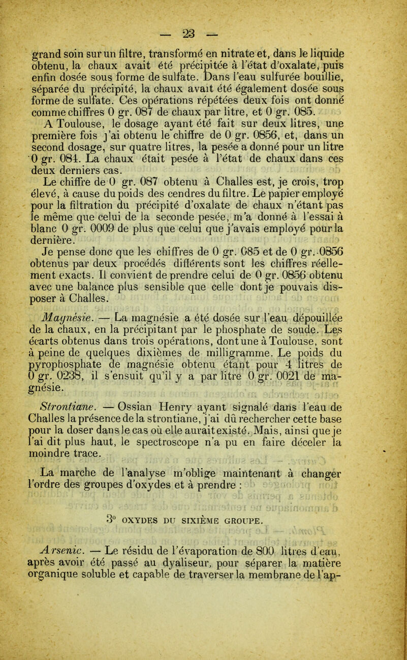 grand soin sur un filtre, transformé en nitrate et, dans le liquide obtenu, la chaux avait été précipitée à l'état d'oxalate, puis enfin dosée sous forme de sulfate. Dans l'eau sulfurée bouillie, séparée du précipité, la chaux avait été également dosée sous forme de sulfate. Ces opérations répétées deux fois ont donné comme chiffres 0 gr. 087 de chaux par litre, et 0 gr. 085. A Toulouse, le dosage ayant été fait sur deux litres, une première fois j'ai obtenu le chiffre de 0 gr. 0856, et, dans un second dosage, sur quatre litres, la pesée a donné pour un litre 0 gr. 084. La chaux était pesée à Pétat de chaux dans ces deux derniers cas. Le chiffre de 0 gr. 087 obtenu à Challes est, je crois, trop élevé, à cause du poids des cendres dufiltre. Le papier employé pour la filtration du précipité d'oxalate de chaux n'étant pas le même que celui de la seconde pesée, m'a donné à l'essai à blanc 0 gr. 0009 de plus que celui que j'avais employé pour la dernière. Je pense donc que les chiffres de 0 gr. 085 et de 0 gr.0856 obtenus par deux procédés différents sont les chiffres réelle- ment exacts. Il convient de prendre celui de 0 gr. 0856 obtenu avec une balance plus sensible que celle dont je pouvais dis- poser à Challes. Magnésie. — La magnésie a été dosée sur l'eau dépouillée de la chaux, en la précipitant par le phosphate de soude. Les écarts obtenus dans trois opérations, dont une à Toulouse, sont à peine de quelques dixièmes de milligramme. Le poids du pyrophosphate de magnésie obtenu étant pour 4 litres de 0 gr. 0238, il s'ensuit qu'il y a par litre 0 gr. 0021 de ma- gnésie. Strontiane. — Ossian Henry ayant signalé dans l'eau de Challes la présence de la strontiane, j'ai dû rechercher cette base pour la doser dans le cas où elle aurait existé. Mais, ainsi que je l'ai dit plus haut, le spectroscope n'a pu en faire déceler la moindre trace. La marche de l'analyse m'oblige maintenant à changer l'ordre des groupes d'oxydes et à prendre : 3° OXYDES DU SIXIÈME GROUPE. Arsenic. — Le résidu de l'évaporation de 800 litres d'eau, après avoir été passé au dyaliseur, pour séparer la matière organique soluble et capable de traverser la membrane de l'ap-