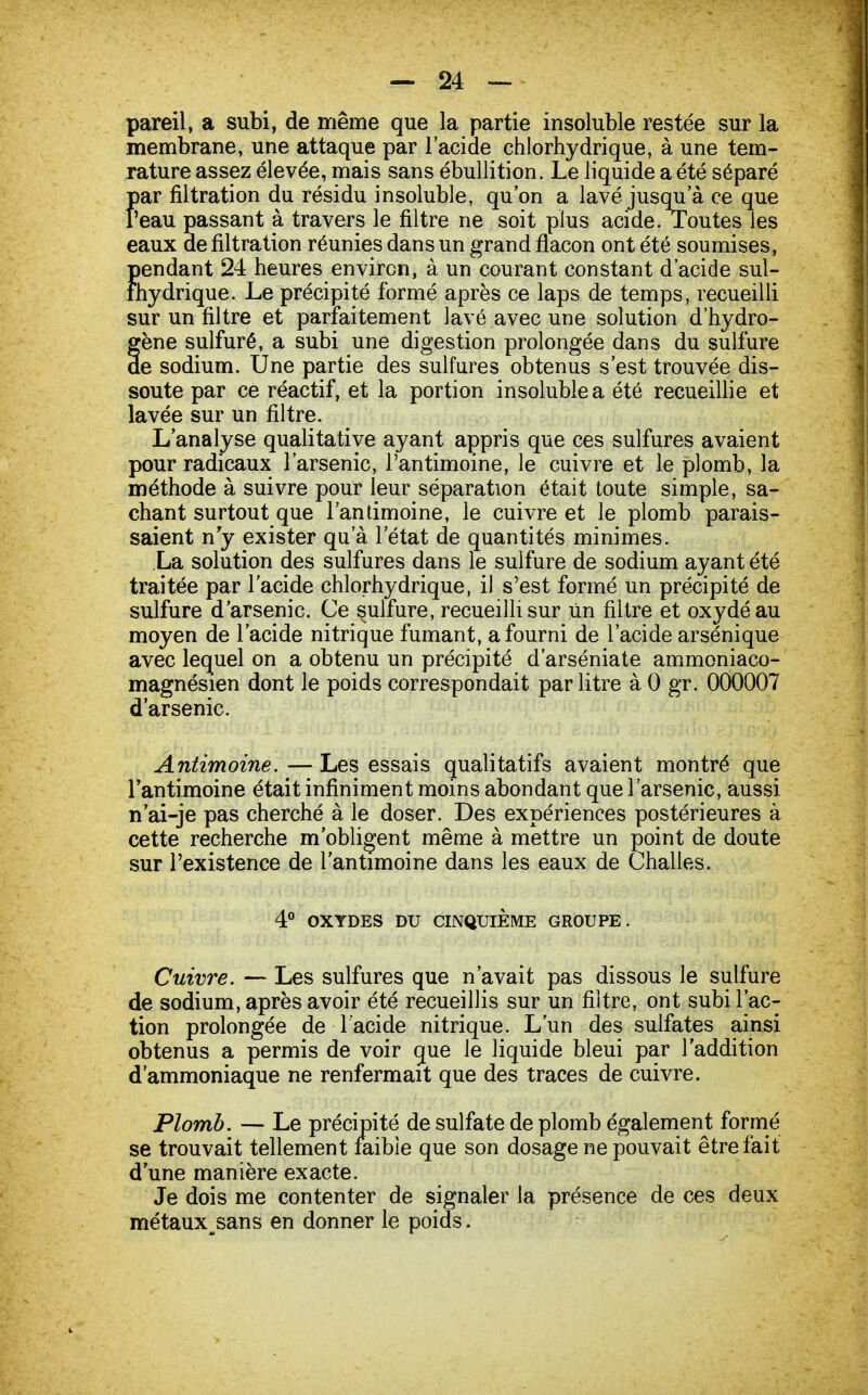 pareil, a subi, de même que la partie insoluble restée sur la membrane, une attaque par l'acide chlorhydrique, à une tem- rature assez élevée, mais sans ébullition. Le liquide a été séparé par filtration du résidu insoluble, qu'on a lavé jusqu'à ce que l'eau passant à travers le filtre ne soit plus acide. Toutes les eaux de filtration réunies dans un grand flacon ont été soumises, pendant 24 heures environ, à un courant constant d'acide sul- fhydrique. Le précipité formé après ce laps de temps, recueilli sur un filtre et parfaitement lavé avec une solution d'hydro- gène sulfuré, a subi une digestion prolongée dans du sulfure de sodium. Une partie des sulfures obtenus s'est trouvée dis- soute par ce réactif, et la portion insoluble a été recueillie et lavée sur un filtre. L'analyse qualitative ayant appris que ces sulfures avaient pour radicaux l'arsenic, l'antimoine, le cuivre et le plomb, la méthode à suivre pour leur séparation était toute simple, sa- chant surtout que l'antimoine, le cuivre et le plomb parais- saient n'y exister qu'à l'état de quantités minimes. La solution des sulfures dans le sulfure de sodium ayant été traitée par l'acide chlorhydrique, il s'est formé un précipité de sulfure d'arsenic. Ce sulfure, recueilli sur Un filtre et oxydé au moyen de l'acide nitrique fumant, a fourni de l'acide arsénique avec lequel on a obtenu un précipité d'arséniate ammoniaco- magnésien dont le poids correspondait par litre à 0 gr. 000007 d'arsenic. Antimoine. — Les essais qualitatifs avaient montré que l'antimoine était infiniment moins abondant que l'arsenic, aussi n'ai-je pas cherché à le doser. Des expériences postérieures à cette recherche m'obligent même à mettre un point de doute sur l'existence de l'antimoine dans les eaux de Challes. 4° OXYDES DU CINQUIÈME GROUPE. Cuivre. — Les sulfures que n'avait pas dissous le sulfure de sodium, après avoir été recueillis sur un filtre, ont subi l'ac- tion prolongée de l'acide nitrique. L'un des sulfates ainsi obtenus a permis de voir que le liquide bleui par l'addition d'ammoniaque ne renfermait que des traces de cuivre. Plomb. — Le précipité de sulfate de plomb également formé se trouvait tellement faible que son dosage ne pouvait être fait d'une manière exacte. Je dois me contenter de signaler la présence de ces deux métaux^sans en donner le poids.