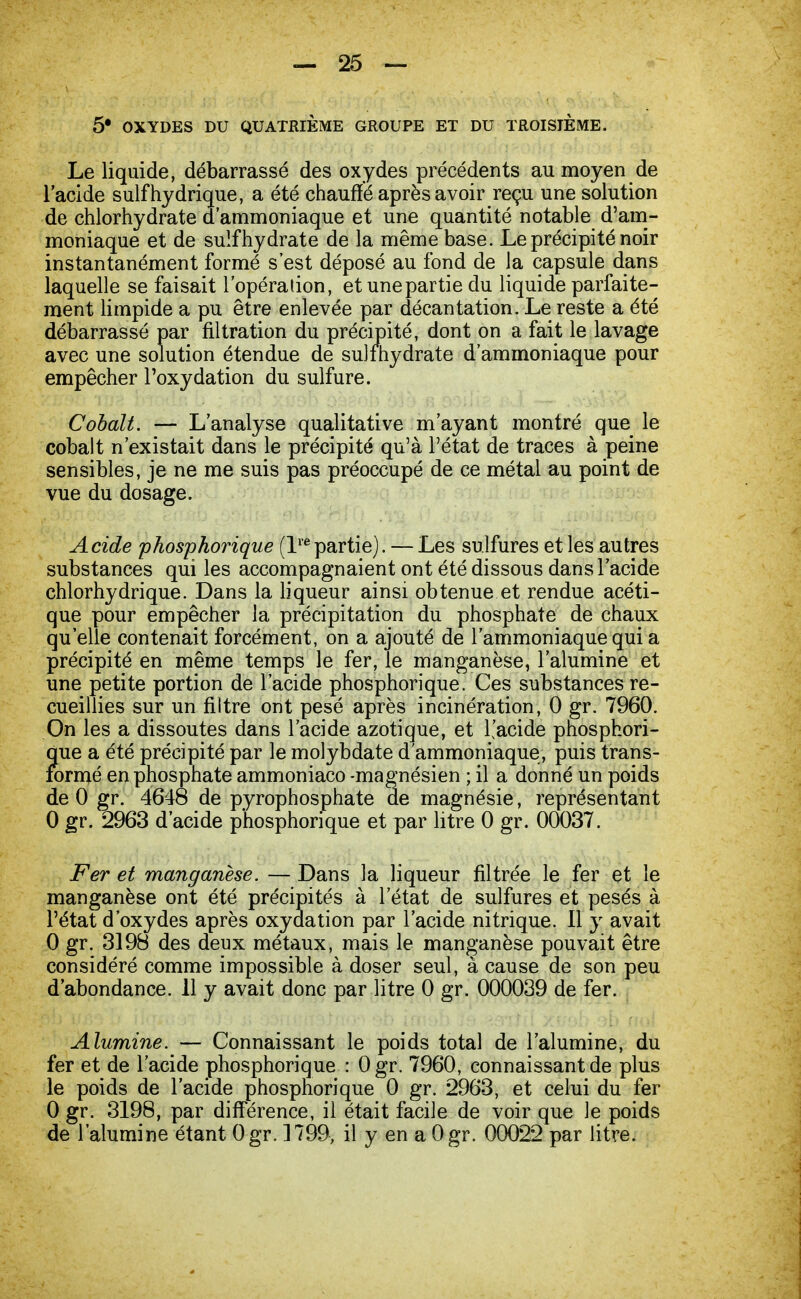 5* OXYDES DU QUATRIÈME GROUPE ET DU TROISIEME. Le liquide, débarrassé des oxydes précédents au moyen de l'acide suif hydrique, a été chauffé après avoir reçu une solution de chlorhydrate d'ammoniaque et une quantité notable d'am- moniaque et de suif hydrate de la même base. Le précipité noir instantanément formé s'est déposé au fond de la capsule dans laquelle se faisait l'opération, et une partie du liquide parfaite- ment limpide a pu être enlevée par décantation. Le reste a été débarrassé par filtration du précipité, dont on a fait le lavage avec une solution étendue de sulmydrate d'ammoniaque pour empêcher l'oxydation du sulfure. Cobalt. — L'analyse qualitative m'ayant montré que le cobalt n'existait dans le précipité qu'à l'état de traces à peine sensibles, je ne me suis pas préoccupé de ce métal au point de vue du dosage. Acide phosphorique (lrepartie). — Les sulfures et les autres substances qui les accompagnaient ont été dissous dans l'acide chlorhydrique. Dans la liqueur ainsi obtenue et rendue acéti- que pour empêcher la précipitation du phosphate de chaux qu'elle contenait forcément, on a ajouté de l'ammoniaque qui a précipité en même temps le fer, le manganèse, l'alumine et une petite portion de l'acide phosphorique. Ces substances re- cueillies sur un filtre ont pesé après incinération, 0 gr. 7960. On les a dissoutes dans l'acide azotique, et l'acide phosphori- que a été précipité par le molybdate d'ammoniaque, puis trans- formé en phosphate ammoniaco -magnésien ; il a donné un poids de 0 gr. 4648 de pyrophosphate de magnésie, représentant 0 gr. 2963 d'acide phosphorique et par litre 0 gr. 00037. Fer et manganèse. — Dans la liqueur filtrée le fer et le manganèse ont été précipités à l'état de sulfures et pesés à l'état d'oxydes après oxydation par l'acide nitrique. Il y avait 0 gr. 3198 des deux métaux, mais le manganèse pouvait être considéré comme impossible à doser seul, à cause de son peu d'abondance. 11 y avait donc par litre 0 gr. 000039 de fer. Alumine. — Connaissant le poids total de l'alumine, du fer et de l'acide phosphorique : Ogr. 7960, connaissant de plus le poids de l'acide phosphorique 0 gr. 2963, et celui du fer 0 gr. 3198, par différence, il était facile de voir que le poids de l'alumine étant Ogr. 1799, il y en a Ogr. 00022 par litre.