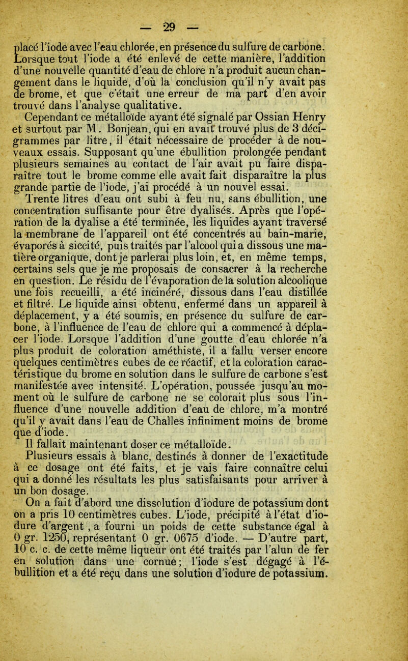 Elacé l'iode avec l'eau chlorée, en présence du sulfure de carbone, .orsque tout l'iode a été enlevé de cette manière, l'addition d'une nouvelle quantité d'eau de chlore n'a produit aucun chan- fement dans le liquide, d'où la conclusion qu'il n'y avait pas e brome, et que c'était une erreur de ma part d'en avoir trouvé dans l'analyse qualitative. Cependant ce métalloïde ayant été signalé par Ossian Henry et surtout par M. Bonjean, qui en avait trouvé plus de 3 déci- grammes par litre, il était nécessaire de procéder à de nou- veaux essais. Supposant qu'une ébullition prolongée pendant plusieurs semaines au contact de l'air avait pu faire dispa- raître tout le brome comme elle avait fait disparaître la plus grande partie de l'iode, j'ai procédé à un nouvel essai. Trente litres d'eau ont subi à feu nu, sans ébullition, une concentration suffisante pour être dyalisés. Après que l'opé- ration de la dyalise a été terminée, les liquides ayant traversé la membrane de l'appareil ont été concentrés au bain-marie, évaporés à siccité, puis traités par l'alcool qui a dissous une ma- tière organique, dont je parlerai plus loin, et, en même temps, certains sels que je me proposais de consacrer à la recherche en question. Le résidu de l evaporation de la solution alcoolique une fois recueilli, a été incinéré, dissous dans l'eau distillée et filtré. Le liquide ainsi obtenu, enfermé dans un appareil à déplacement, y a été soumis, en présence du sulfure de car- bone, à l'influence de l'eau de chlore qui a commencé à dépla- cer l'iode. Lorsque l'addition d'une goutte d'eau chlorée n'a plus produit de coloration améthiste, il a fallu verser encore quelques centimètres cubes de ce réactif, et la coloration carac- téristique du brome en solution dans le sulfure de carbone s'est manifestée avec intensité. L'opération, poussée jusqu'au mo- ment où le sulfure de carbone ne se colorait plus sous l'in- fluence d'une nouvelle addition d'eau de chlore, m'a montré qu'il y avait dans l'eau de Challes infiniment moins de brome que d'iode. Il fallait maintenant doser ce métalloïde. Plusieurs essais à blanc, destinés à donner de l'exactitude à ce dosage ont été faits, et je vais faire connaître celui qui a donné les résultats les plus satisfaisants pour arriver à un bon dosage. On a fait d'abord une dissolution d'iodure de potassium dont on a pris 10 centimètres cubes. L'iode, précipité à l'état d'io- dure d'argent , a fourni un poids de cette substance égal à 0 gr. 1250, représentant 0 gr. 0675 d'iode. — D'autre part, 10 c. c. de cette même liqueur ont été traités par l'alun de fer en solution dans une cornue; l'iode s'est dégagé à l'é- bullition et a été reçu dans une solution d'iodure de potassium.