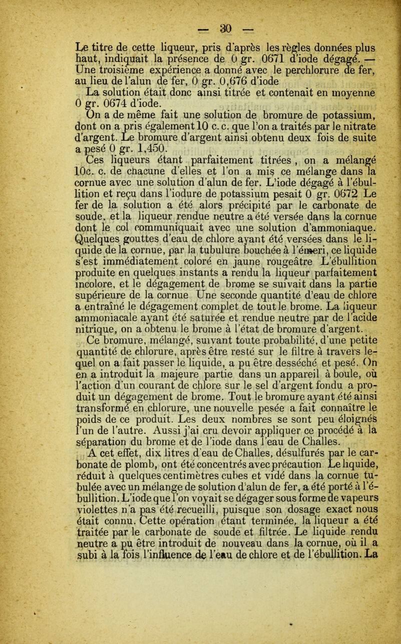 Le titre de cette liqueur, pris d'après les règles données plus haut, indiquait la présence de 0 gr. 0671 d'iode dégagé. — Une troisième expérience a donné avec le perchlorure de fer, au lieu de l'alun de fer, 0 gr. 0,676 d'iode La solution était donc ainsi titrée et contenait en moyenne 0 gr. 0674 d'iode. On a de même fait une solution de bromure de potassium, dont on a pris également 10 c. c. que l'on a traités par le nitrate d'argent. Le bromure d'argent ainsi obtenu deux fois de suite a pesé 0 gr. 1,450. Ces liqueurs étant parfaitement titrées , on a mélangé 10c. c. de chacune d'elles et l'on a mis ce mélange dans la cornue avec une solution d'alun de fer. L'iode dégagé à l'ébul- lition et reçu dans l'iodure de potassium pesait 0 gr. 0672 Le fer de la solution a été alors précipité par le carbonate de soude, et la liqueur rendue neutre a été versée dans la cornue dont le col communiquait avec une solution d'ammoniaque. Quelques gouttes d'eau de chlore ayant été versées dans le li- quide de la cornue, par la tubulure bouchée à 1 ei»eri, ce liquide s'est immédiatement coloré en jaune rougeâtre L'ébullition produite en quelques instants a rendu la liqueur parfaitement incolore, et le dégagement de brome se suivait dans la partie supérieure de la cornue Une seconde quantité d'eau de chlore a entraîné le dégagement complet de tout le brome. La liqueur ammoniacale ayant été saturée et rendue neutre par de l'acide nitrique, on a obtenu le brome à l'état de bromure d'argent. Ce bromure, mélangé, suivant toute probabilité, d'une petite quantité de chlorure, après être resté sur le filtre à travers le- quel on a fait passer le liquide, a pu être desséché et pesé. On en a introduit la majeure partie dans un appareil à boule, où l'action d'un courant de chlore sur le sel d'argent fondu a pro- duit un dégagement de brome. Tout le bromure ayant été ainsi transformé en chlorure, une nouvelle pesée a fait connaître le Foids de ce produit. Les deux nombres se sont peu éloignés un de l'autre. Aussi j'ai cru devoir appliquer ce procédé à la séparation du brome et de l'iode dans l'eau de Challes. A cet effet, dix litres d'eau de Challes, désulfurés par le car- bonate de plomb, ont été concentrés avec précaution Le liquide, réduit à quelques centimètres cubes et vidé dans la cornue ta- bulée avec un mélange de solution d'alun de fer, a été porté à l'é- bullition. L'iode que l'on voyait se dégager sous forme de vapeurs violettes n'a pas été recueilli, puisque son dosage exact nous traitée par le carbonate de soude et filtrée. Le liquide rendu neutre a pu être introduit de nouveau dans la cornue, où il a subi à la fois l'influence de l'eau de chlore et de l'ébullition. La terminée, la liqueur a été