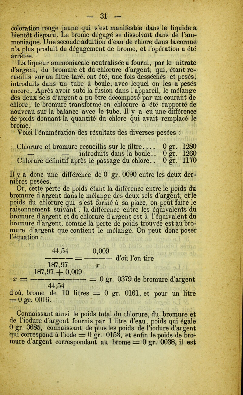 coloration roùge jaune qui s'est manifestée dans le liquide a bientôt disparu. Le brome dégagé se dissolvait dans de l'am- moniaque. Une seconde addition d'eau de chlore dans la cornue n'a plus produit de dégagement de brome, et l'opération a été arrêtée. La liqueur ammoniacale neutralisée a fourni, parle nitrate d'argent, du bromure et du chlorure d'argent, qui, étant re- cueillis sur un filtre taré, ont été, une fois desséchés et pesés, introduits dans un tube à boule, avec lequel on les a pesés encore. Après avoir subi la fusion dans l'appareil, le mélange des deux sels d'argent a pu être décomposé par un courant de chlore ; le bromure transformé en chlorure a été rapporté de nouveau sur la balance avec le tube. Il y a eu une différence de poids donnant la quantité du chlore qui avait remplacé le brome. Voici lenumération des résultats des diverses pesées : Chlorure et bromure recueillis sur le filtre 0 gr. 1280 — — introduits dans la boule.. 0 gr. 1260 Chlorure définitif après le passage du chlore.. 0 gr. 1170 Il y a donc une différence de 0 gr. 0090 entre les deux der- nières pesées. Or, cette perte de poids étant la différence entre le poids du bromure d'argent dans le mélange des deux sels d'argent, etle poids du chlorure qui s'est formé à sa place, on peut faire le raisonnement suivant : la différence entre les équivalents du bromure d'argent et du chlorure d'argent est à l'équivalent du bromure d'argent, comme la perte de poids trouvée est au bro- mure d'argent que contient le mélange. On peut donc poser l'équation : 44,54 0,009 == d'où l'on tire 187,97 x 187,97 + 0,009 x = = 0 gr. 0379 de bromure d'argent 44,54 d'où, brome de 10 litres = 0 gr. 0161, et pour un litre = 0 gr. 0016. Connaissant ainsi le poids total du chlorure, du bromure et de l'iodure d'argent fournis par 1 litre d'eau, poids qui égale 0 gr. 3685, connaissant de plus les poids de l'iodure d'argent qui correspond à l'iode = 0 gr. 0153, et enfin le poids de bro- mure d'argent correspondant au brome = 0 gr. 0038, il est