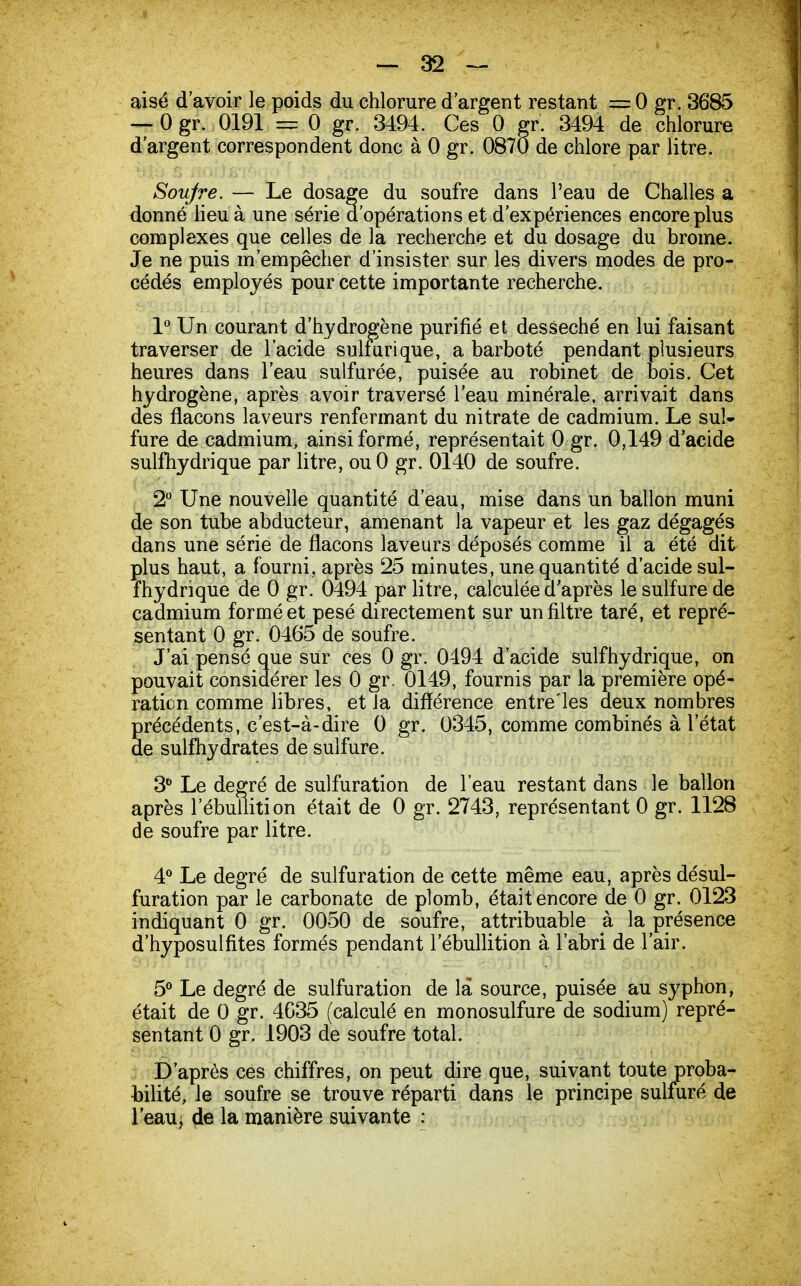 aisé d'avoir le poids du chlorure d'argent restant = 0 gr. 3685 — 0 gr. 0191 = 0 gr. 3494. Ces 0 gr. 3494 de chlorure d'argent correspondent donc à 0 gr. 0870 de chlore par litre. Soufre. — Le dosage du soufre dans l'eau de Challes a donné lieu à une série d'opérations et d'expériences encore plus complexes que celles de la recherche et du dosage du brome. Je ne puis m'empêcher d'insister sur les divers modes de pro- cédés employés pour cette importante recherche. 1° Un courant d'hydrogène purifié et desséché en lui faisant traverser de l'acide sulfurique, a barboté pendant plusieurs heures dans l'eau sulfurée, puisée au robinet de bois. Cet hydrogène, après avoir traversé l'eau minérale, arrivait dans des flacons laveurs renfermant du nitrate de cadmium. Le sul- fure de cadmium, ainsi formé, représentait 0 gr. 0,149 d'acide sulfhydrique par litre, ouO gr. 0140 de soufre. 2° Une nouvelle quantité d'eau, mise dans un ballon muni de son tube abducteur, amenant la vapeur et les gaz dégagés dans une série de flacons laveurs déposés comme il a été dit plus haut, a fourni, après 25 minutes, une quantité d'acide sul- fhydrique de 0 gr. 0494 par litre, calculée d'après le sulfure de cadmium formé et pesé directement sur un filtre taré, et repré- sentant 0 gr. 0465 de soufre. J'ai pensé que sur ces 0 gr. 0494 d'acide sulfhydrique, on pouvait considérer les 0 gr. 0149, fournis par la première opé- ration comme libres, et la différence entre'les deux nombres précédents, c'est-à-dire 0 gr. 0345, comme combinés à l'état de sulfhydrates de sulfure. 3° Le degré de sulfuration de l'eau restant dans le ballon après 1 ebuÏÏition était de 0 gr. 2743, représentant 0 gr. 1128 de soufre par litre. 4° Le degré de sulfuration de cette même eau, après désul- furation par le carbonate de plomb, était encore de 0 gr. 0123 indiquant 0 gr. 0050 de soufre, attribuable à la présence d'hyposulfites formés pendant l'ébullition à l'abri de l'air. 5° Le degré de sulfuration de la source, puisée au syphon, était de 0 gr. 4G35 (calculé en monosulfure de sodium) repré- sentant 0 gr. 1903 de soufre total. D'après ces chiffres, on peut dire que, suivant toute proba- bilité, le soufre se trouve réparti dans le principe sulfuré de l'eau, de la manière suivante :