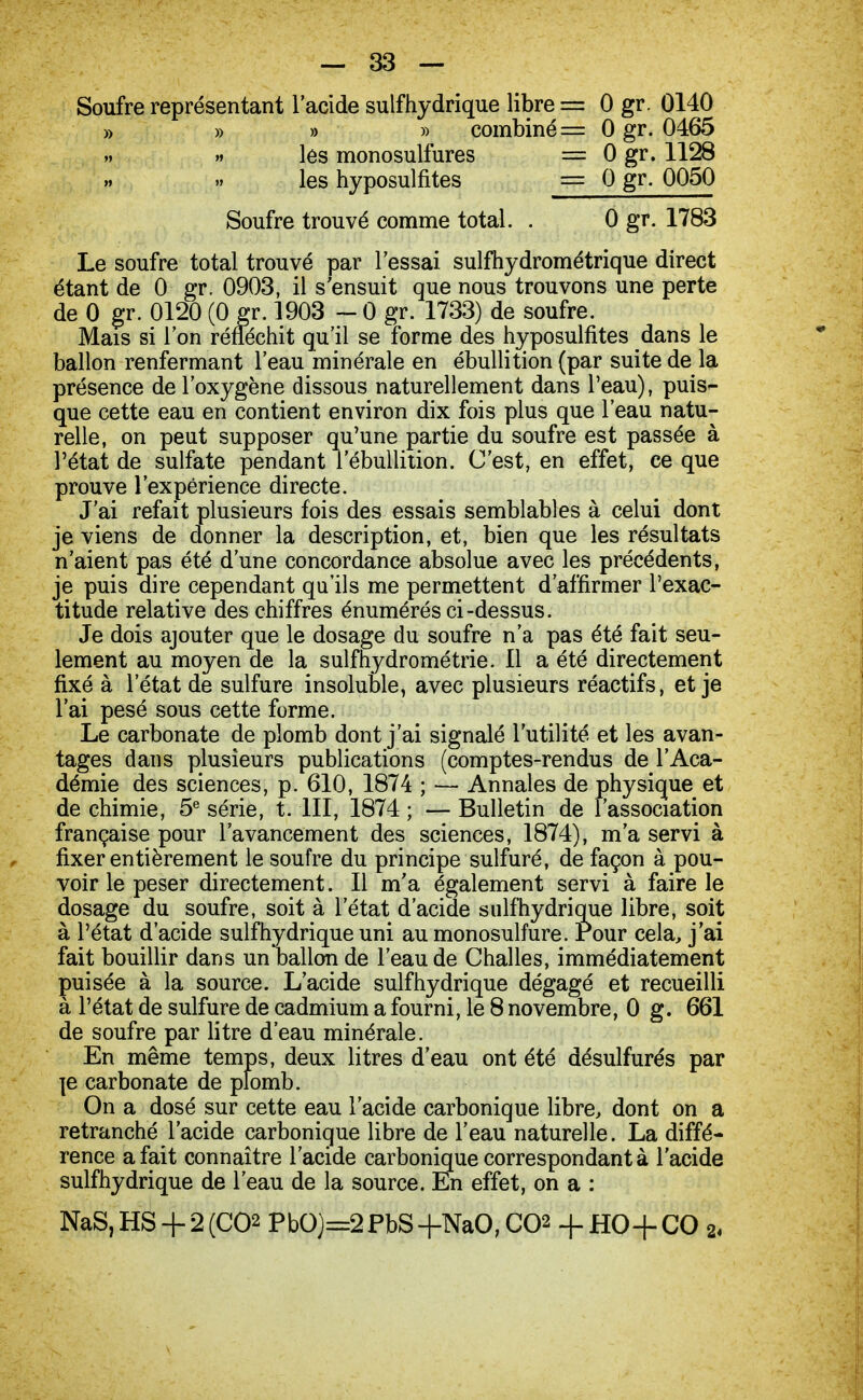 Soufre représentant l'acide suif hydrique libre = 0 gr. 0140 » » » » combiné = 0 gr. 0465 » les monosulfures == 0 gr. 1128 les hyposulfites = 0 gr. 0050 Soufre trouvé comme total. . 0 gr. 1783 Le soufre total trouvé par l'essai sulfhydrométrique direct étant de 0 gr. 0903, il s'ensuit que nous trouvons une perte de 0 gr. 0120 (0 gr. 1903 - 0 gr. 1733) de soufre. Mais si l'on réfléchit qu'il se forme des hyposulfites dans le ballon renfermant l'eau minérale en ébullition (par suite de la présence de l'oxygène dissous naturellement dans l'eau), puis- que cette eau en contient environ dix fois plus que l'eau natu- relle, on peut supposer qu'une partie du soufre est passée à l'état de sulfate pendant l'ébullition. C'est, en effet, ce que prouve l'expérience directe. J'ai refait plusieurs fois des essais semblables à celui dont je viens de donner la description, et, bien que les résultats n'aient pas été d'une concordance absolue avec les précédents, je puis dire cependant qu'ils me permettent d'affirmer l'exac- titude relative des chiffres énumérés ci-dessus. Je dois ajouter que le dosage du soufre n'a pas été fait seu- lement au moyen de la sulfhydrométrie. Il a été directement fixé à l'état de sulfure insoluble, avec plusieurs réactifs, et je l'ai pesé sous cette forme. Le carbonate de plomb dont j'ai signalé l'utilité et les avan- tages dans plusieurs publications (comptes-rendus de l'Aca- démie des sciences, p. 610, 1874 ; — Annales de physique et de chimie, 5e série, t. III, 1874 ; — Bulletin de l'association française pour l'avancement des sciences, 1874), m'a servi à fixer entièrement le soufre du principe sulfuré, de façon à pou- voir le peser directement. Il m'a également servi à faire le dosage du soufre, soit à l'état d'acide suif hydrique libre, soit à l'état d'acide suif hydrique uni au monosulfure. Pour cela, j'ai fait bouillir dans un ballon de l'eau de Challes, immédiatement puisée à la source. L'acide sulfhydrique dégagé et recueilli à l'état de sulfure de cadmium a fourni, le 8 novembre, 0 g. 661 de soufre par litre d'eau minérale. En même temps, deux litres d'eau ont été désulfurés par je carbonate de plomb. On a dosé sur cette eau l'acide carbonique libre, dont on a retranché l'acide carbonique libre de l'eau naturelle. La diffé- rence a fait connaître l'acide carbonique correspondant à l'acide sulfhydrique de l'eau de la source. En effet, on a : NaS,HS + 2(C02 PbO)=2PbS+NaO,C02 +HO+CO 2«