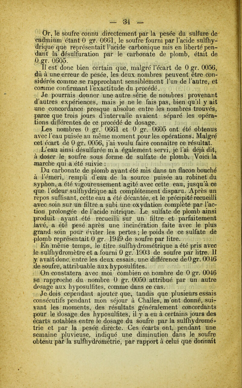 — 31 — Or, le soufre connu directement par la pesée du sulfure de cadmium étant 0 gr. 0661, le soufre fourni par l'acide sulfhy- drique que représentait l'acide carbonique mis en liberté pen- dant la désulfuration par le carbonate de plomb, était de 0 gr. 0605. Il est donc bien certain que, malgré l'écart de 0 gr. 0056, dû à une erreur de pesée, les deux nombres peuvent être con- sidérés comme se rapprochant sensiblement l'un de l'autre, et comme confirmant l'exactitude du procédé. Je pourrais donner une autre série de nombres provenant d'autres expériences, mais je ne le fais pas, bien qu'il y ait une concordance presque absolue entre les nombres trouvés, parce que trois jours d'intervalle avaient séparé les opéra- tions différentes de ce procédé de dosage. Les nombres 0 gr. 0661 et 0 gr. 0605 ont été obtenus avec l'eau puisée au même moment pour les opérations. Malgré cet écart de 0 gr. 0056, j'ai voulu faire connaître ce résultat. L'eau ainsi désulfurée m'a également servi, je l'ai déjà dit, à doser le soufre sous forme de sulfate de plomb. Voici la marche qui a été suivie : Du carbonate de plomb ayant été mis dans un flacon bouché à 1 emeri, rempli d'eau de la source puisée au robinet du syphon, a été vigoureusement agité avec cette eau, jusqu'à ce que l'odeur sulfhydrique ait complètement disparu. Après un repos suffisant, cette eau a été décantée, et le précipité recueilli avec soin sur un filtre a subi une oxydation complète par l'ac- tion prolongée de l'acide nitrique. Le sulfate de plomb ainsi produit ayant été recueilli sur un filtre et parfaitement lavé, a été pesé après une incinération faite avec le plus grand soin pour éviter les pertes ; le poids de ce sulfate de plomb représentait 0 gr. 1949 de soufre par litre. En même temps, le titre sulfhydrométrique a été pris avec le sulfhydromètre et a fourni 0 gr. 1903 de soufre par litre. 11 y avait donc, entre les deux essais, une différence deOgr. 0016 de soufre, attribuable aux hyposulfites. On constatera avec moi combien ce nombre de 0 gr. 0046 se rapproche du nombre 0 gr. 0050 attribué par un autre dosage aux hyposulfites, comme dans ce cas, Je dois cependant ajouter que, tandis que plusieurs essais consécutifs pendant mon séjour à Challes, m'ont donné, sui- vant les moments, des résultats généralement concordants pour le dosage des hyposulfites, il y a eu à certains jours des écarts notables entre le dosage du soufre par la sulfhydromé- trie et par la pesée directe. Ces écarts ont, pendant une semaine pluvieuse, indiqué une diminution dans le soufre obtenu par la sulfhydrométrie, par rapport à celui que donnait