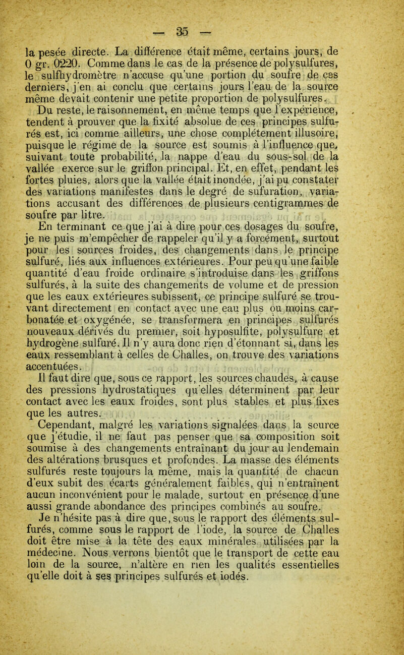 la pesée directe. La différence était même, certains jours, de 0 gr. 0220. Comme dans le cas de la présence de polysulfures, le sulfhydromètre n'accuse qu'une portion du soufre de ces derniers, j'en ai conclu que certains jours l'eau de la source même devait contenir une petite proportion de poly sulfures. Du reste, le raisonnement, en même temps que l'expérience, tendent à prouver que la fixité absolue de ces principes sulfu- rés est, ici comme ailleurs, une chose complètement illusoire, puisque le régime de la source est soumis à l'influence que, suivant toute probabilité, la nappe d'eau du sous-sol de la vallée exerce sur le griflon principal. Et, en effet, pendant les fortes pluies, alors que la vallée était inondée, j'ai pu constater des variations manifestes dans le degré de sufuration, varia- tions accusant des différences de plusieurs centigrammes de soufre par litre. En terminant ce que j'ai à dire pour ces dosages du soufre, je ne puis m'empêcher de rappeler qu'il y a forcément, surtout pour les sources froides, des changements dans le principe sulfuré, liés aux influences extérieures. Pour peu qu'une faible quantité d'eau froide ordinaire s'introduise dans les griffons sulfurés, à la suite des changements de volume et de pression que les eaux extérieures subissent, ce principe sulfuré se trou- vant directement en contact avec une eau plus ou moins car- bonatée et oxygénée, se transformera en principes sulfurés nouveaux dérivés du premier, soit hyposulfite, polysulfure et hydrogène sulfuré. Il n'y aura donc rien d'étonnant si, dans les eaux ressemblant à celles de Chalies, on trouve des variations accentuées. Il faut dire que, sous ce rapport, les sources chaudes, à cause des pressions hydrostatiques qu elles déterminent par leur contact avec les eaux froides, sont plus stables et plus'fixes que les autres. Cependant, malgré les variations signalées dans la source que j'étudie, il ne faut pas penser que sa composition soit soumise à des changements entraînant du jour au lendemain des altérations brusques et profondes. La masse des éléments sulfurés reste toujours la même, mais la quantité de chacun d'eux subit des écarts généralement faibles, qui n'entraînent aucun inconvénient pour le malade, surtout en présence d'une aussi grande abondance des principes combinés au soufre. Je n'hésite pas à dire que, sous le rapport des éléments sul- furés, comme sous le rapport de l'iode, la source de Chalies doit être mise à la tête des eaux minérales utilisées par la médecine. Nous verrons bientôt que le transport de cette eau loin de la source, n'altère en rien les qualités essentielles qu'elle doit à ses principes sulfurés et iodés.