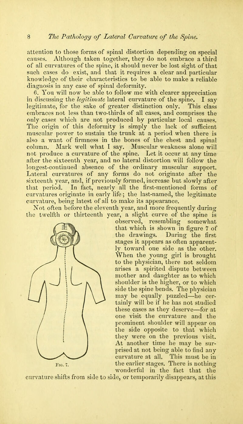 attention to those forms of spinal distortion depending on special causes. Although taken together, they do not embrace a third of all curvatures of the spine, it should never be lost sight of that such cases do exist, and that it requires a clear and particular knowledge of their characteristics to be able to make a reliable diagnosis in any case of spinal deformity. 6. You will now be able to follow me with clearer appreciation in discussing the legitimate lateral curvature of the spine. I say legitimate, for the sake of greater distinction only. This class embraces not less than two-thirds of all cases, and comprises the only cases which are not produced by particular local causes. The origin of this deformity is simply the lack of sufficient muscular power to sustain the trunk at a period when there is also a want of firmness in the bones of the chest and spinal column. Mark well what I say. Muscular weakness alone will not produce a curvature of the spine. Let it occur at any time after the sixteenth year, and no lateral distortion will follow the longest-continued absence of the ordinary muscular support. Lateral curvatures of any forms do not originate after the sixteenth year, and, if previously formed, increase but slowly after that period. In fact, nearly all the first-mentioned forms of curvatures originate in early life; the last-named, the legitimate curvature, being latest of all to make its appearance. Not often before the eleventh year, and more frequently during the twelfth or thirteenth year, a slight curve of the spine is observed, resembling somewhat that which is shown in figure 7 of the drawings. During the first stages it appears as often apparent- ly toward one side as the other. When the young girl is brought to the physician, there not seldom arises a spirited dispute between mother and daughter as to which shoulder is the higher, or to which side the spine bends. The physician may be equally puzzled—he cer- tainly will be if he has not studied these cases as they deserve—for at one visit the curvature and the prominent shoulder will appear on the side opposite to that which they were on the previous visit. At another time he may be sur- prised at not being able to find any curvature at all. This must be in fig. t. the earlier stages. There is nothing wonderful in the fact that the curvature shifts from side to side, or temporarily disappears, at this