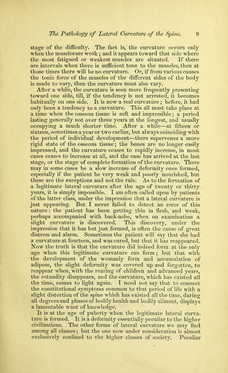 stage of the difficulty. The fact is, the curvature occurs only when the muscles are weak; and it appears toward that side where the most fatigued or weakest muscles are situated. If there are intervals when there is sufficient tone to the muscles, then at those times there will be no curvature. Or, if from various causes the tonic force of the muscles of the different sides of the body is made to vary, then the curvature must also vary. After a while, the curvature is seen more frequently presenting toward one side, till, if the tendency is not arrested, it becomes habitually on one side. It is now a real curvature; before, it had only been a tendency to a curvature. This all must take place at a time when the osseous tissue is soft and impressible; a period lasting generally not over three years at the longest, and usually occupying a much shorter time. After a while—at fifteen or sixteen, sometimes a year or two earlier, but always coinciding with the period of individual development—there supervenes a more rigid state of the osseous tissue; the bones are no longer easily impressed, and the curvature ceases to rapidly increase, in most cases ceases to increase at all, and the case has arrived at the last stage, or the stage of complete formation of the curvature. There may in some cases be a slow increase of deformity once formed, especially if the patient be very weak and poorly nourished, but these are the exceptions and not the rule. As to the formation of a legitimate lateral curvature after the age of twenty or thirty years, it is simply impossible. I am often called upon by patients of the latter class, under the impression that a lateral curvature is just appearing. But I never failed to detect an error of this nature: the patient has been getting thin in flesh, and weak, perhaps accompanied with back-ache, when on examination a slight curvature is discovered. This discovery, under the impression that it has but just formed, is often the cause of great distress and alarm. Sometimes the patient will say that she had a curvature at fourteen, and was cured, but that it has reappeared. Now the truth is that the curvature did indeed form at the only age when this legitimate curvature can form; but that with the development of the womanly form and accumulation of adipose, the slight deformity was covered up and forgotten, to reappear when, with the rearing of children and advanced years, the rotundity disappears, and the curvature, which has existed all the time, comes to light again. I need not say that to connect the constitutional symptoms common to that period of life with a slight distortion of the spine which has existed all the time, during all degrees and phases of bodily health and bodily ailment, displays a lamentable want of knowledge. It is at the age of puberty when the legitimate lateral curva- ture is formed. It is a deformity essentially peculiar to the higher civilizations. The other forms of lateral curvature we may find among all classes; but the one now under consideration is almost exclusively confined to the higher classes of society. Peculiar