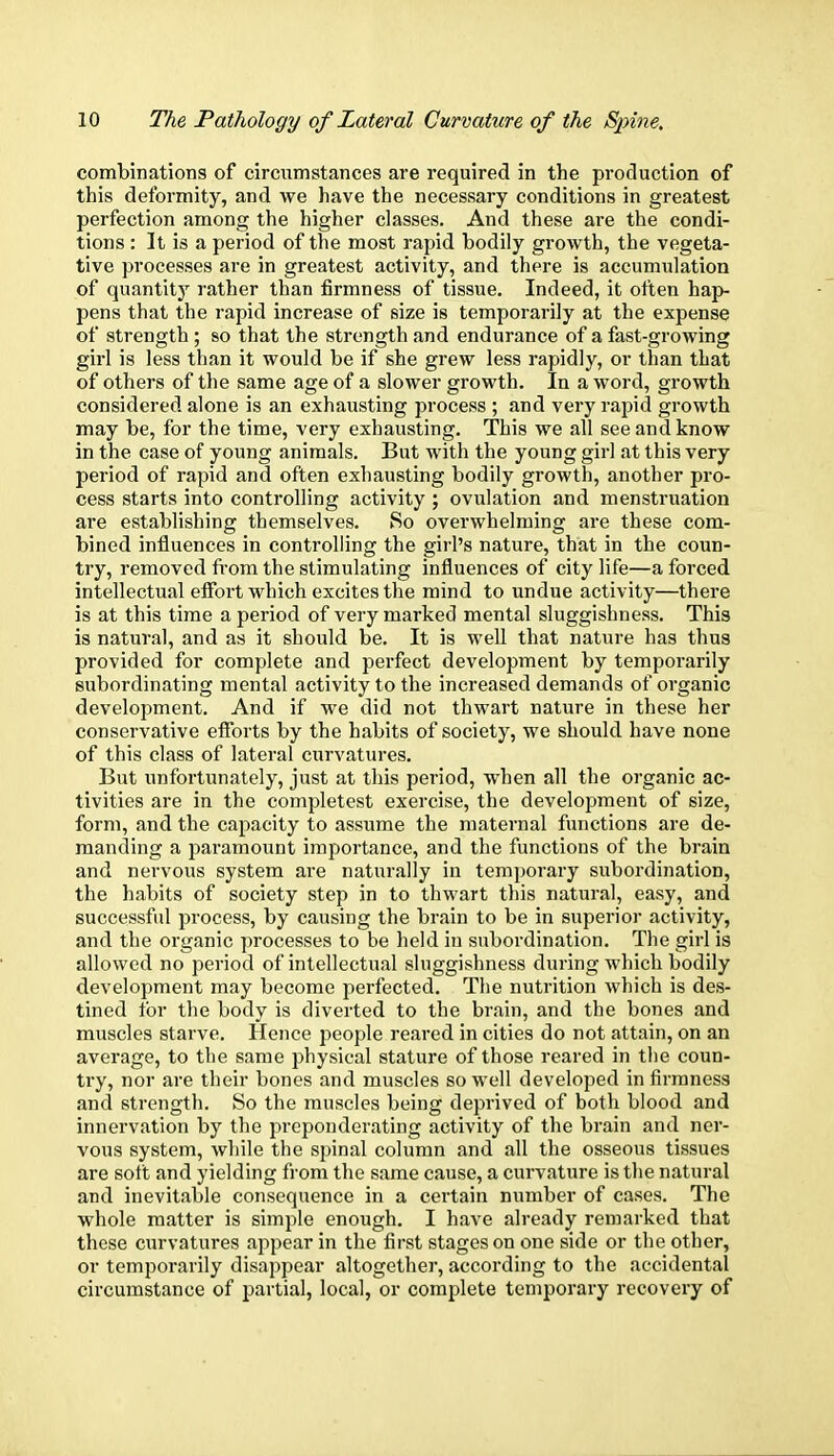 combinations of circumstances are required in the production of this deformity, and we have the necessary conditions in greatest perfection among the higher classes. And these are the condi- tions : It is a period of the most rapid bodily growth, the vegeta- tive processes are in greatest activity, and there is accumulation of quantity rather than firmness of tissue. Indeed, it often hap- pens that the rapid increase of size is temporarily at the expense of strength ; so that the strength and endurance of a fast-growing girl is less than it would be if she grew less rapidly, or than that of others of the same age of a slower growth. In a word, growth considered alone is an exhausting process ; and very rapid growth may be, for the time, very exhausting. This we all see and know in the case of young animals. But with the young girl at this very period of rapid and often exhausting bodily growth, another pro- cess starts into controlling activity ; ovulation and menstruation are establishing themselves. So overwhelming are these com- bined influences in controlling the girl's nature, that in the coun- try, removed from the stimulating influences of city life—a forced intellectual effort which excites the mind to undue activity—there is at this time a period of very marked mental sluggishness. This is natural, and as it should be. It is well that nature has thus provided for complete and perfect development by temporarily subordinating mental activity to the increased demands of organic development. And if we did not thwart nature in these her conservative efforts by the habits of society, we should have none of this class of lateral curvatures. But unfortunately, just at this period, when all the organic ac- tivities are in the completest exercise, the development of size, form, and the capacity to assume the maternal functions are de- manding a paramount importance, and the functions of the brain and nervous system are naturally in temporary subordination, the habits of society step in to thwart this natural, easy, and successful process, by causing the brain to be in superior activity, and the organic processes to be held in subordination. The girl is allowed no period of intellectual sluggishness during which bodily development may become perfected. The nutrition which is des- tined for the body is diverted to the brain, and the bones and muscles starve. Hence people reared in cities do not attain, on an average, to the same physical stature of those reared in the coun- try, nor are their bones and muscles so well developed in firmness and strength. So the muscles being deprived of both blood and innervation by the preponderating activity of the brain and ner- vous system, while the spinal column and all the osseous tissues are soft and yielding from the same cause, a curvature is the natural and inevitable consequence in a certain number of cases. The whole matter is simple enough. I have already remarked that these curvatures appear in the first stages on one side or the other, or temporarily disappear altogether, according to the accidental circumstance of partial, local, or complete temporary recovery of