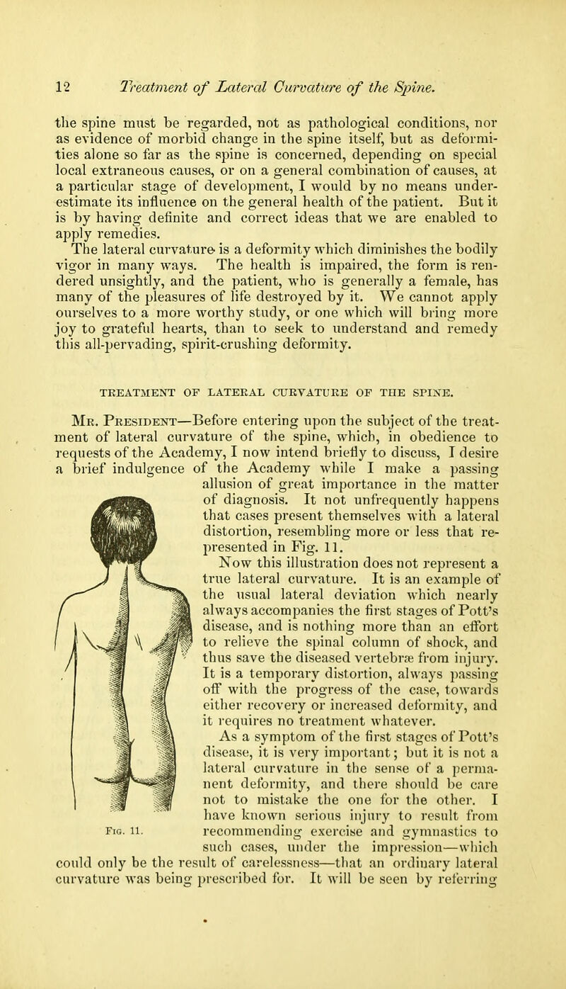 the spine must be regarded, not as pathological conditions, nor as evidence of morbid change in the spine itself, but as deformi- ties alone so far as the spine is concerned, depending on special local extraneous causes, or on a general combination of causes, at a particular stage of development, I would by no means under- estimate its influence on the general health of the patient. But it is by having definite and correct ideas that we are enabled to apply remedies. The lateral curvature- is a deformity which diminishes the bodily vigor in many ways. The health is impaired, the form is ren- dered unsightly, and the patient, who is generally a female, has many of the pleasures of life destroyed by it. We cannot apply ourselves to a more worthy study, or one which will bring more joy to grateful hearts, than to seek to understand and remedy this all-pervading, spirit-crushing deformity. TREATMENT OF LATERAL CURVATURE OF THE SPINE. Mr. President—Before entering upon the subject of the treat- ment of lateral curvature of the spine, which, in obedience to requests of the Academy, I now intend briefly to discuss, I desire a brief indulgence of the Academy while I make a passing allusion of great importance in the matter of diagnosis. It not unfrequently happens that cases present themselves with a lateral distortion, resembling more or less that re- presented in Fig. 11. Now this illustration does not represent a true lateral curvature. It is an example of the usual lateral deviation which nearly always accompanies the first stages of Pott's disease, and is nothing more than an effort to relieve the spinal column of shock, and thus save the diseased vertebra from injury. It is a temporary distortion, always passing off with the progress of the case, towards either recovery or increased deformity, and it requires no treatment whatever. As a symptom of the first stages of Pott's disease, it is very important; but it is not a lateral curvature in the sense of a perma- nent deformity, and there should be care not to mistake the one for the other. I have known serious injury to result from Fig. 11. recommending exercise and gymnastics to such cases, under the impression—which could only be the result of carelessness—that an ordinary lateral curvature was being prescribed for. It will be seen by referring