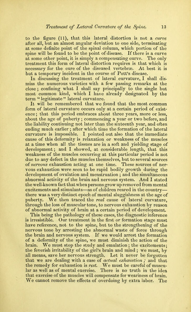 to the figure (11), that this lateral distortion is not a curve after all, but an almost angular deviation to one side, terminating at some definite point of the spinal column, which portion of the spine will be found to be the point of disease. If there is a curve at some other point, it is simply a compensating curve. The only- treatment this form of lateral distortion requires is that which is necessary for the cure of the diseased vertebrae. At best it is but a temporary incident in the course of Pott's disease. In discussing the treatment of lateral curvature, I shall dis- miss the numerous varieties with a few passing remarks at the close ; confining what I shall say principally to the single but most common kind, which I have already designated by the term legitimate lateral curvature. It will be remembered that we found that the most common form of lateral curvature occurs only at a certain period of exist- ence ; that this period embraces about three years, more or less, about the age of puberty ; commencing a year or two before, and the liability continuing not later than the sixteenth year, and often ending much earlier ; after which time the formation of the lateral curvature is impossible. I pointed out also that the immediate cause of this deformity is relaxation or weakness of the muscles at a time when all the tissues are in a soft and yielding stage of development; and I showed, at considerable length, that this weakness of the muscles occurring at this particular period is not due to any defect in the muscles themselves, but to several sources of nervous exhaustion acting at one time. These sources of ner- vous exhaustion were seen to be rapid bodily growth during the development of ovulation and menstruation ; and the simultaneous abnormal activity of the brain and nervous system. And I stated the well-known fact that when persons grow up removed from mental excitements and stimulants—as of children reared in the country— there was a very distinct epoch of mental sluggishness at the age of puberty. We then traced the real cause of lateral curvature, through the loss of muscular tone, to nervous exhaustion by reason of abnormal activity of brain at a certain period of development. This being the pathology of these cases, the diagnostic inference is irresistible. Our treatment in the first or formation stage must have reference, not to the spine, but to the strengthening of the nervous tone by arresting the abnormal waste of force through the brain and nervous system. If we would arrest the formation of a deformity of the spine, we must diminish the action of the brain. We must stop the study and emulation ; the excitements; the feverish irritability of the girl's brain and mind ; we must, by all means, save her nervous strength. Let it never be forgotten that we are dealing with a case of actual exhaustion ; and that the remedy for exhaustion is rest. We must be careful of muscu- lar as well as of mental exercise. There is no truth in the idea that exercise of the muscles will compensate for weariness of brain. We cannot remove the effects of overdoing by extra labor. The