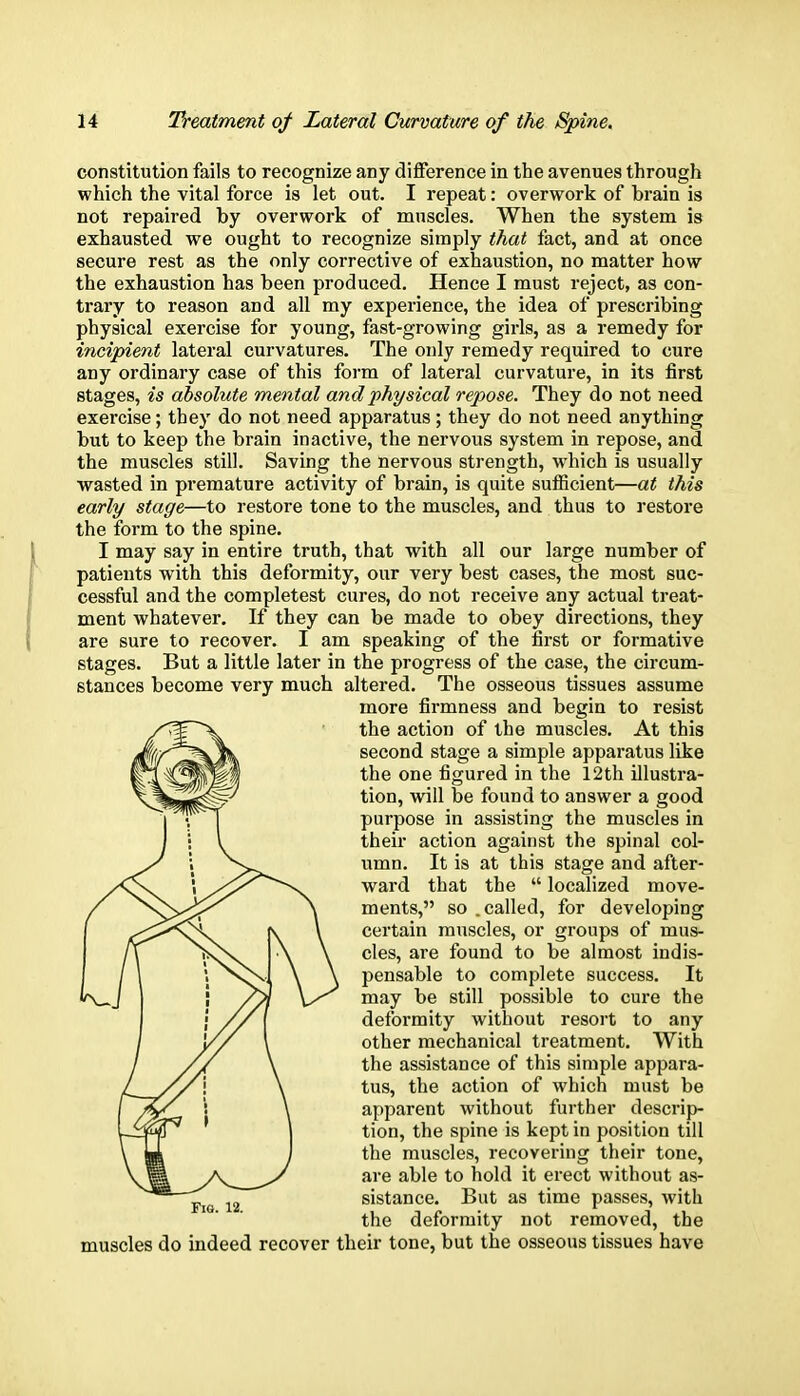 constitution fails to recognize any difference in the avenues through which the vital force is let out. I repeat: overwork of brain is not repaired by overwork of muscles. When the system is exhausted we ought to recognize simply that fact, and at once secure rest as the only corrective of exhaustion, no matter how the exhaustion has been produced. Hence I must reject, as con- trary to reason and all my experience, the idea of prescribing physical exercise for young, fast-growing girls, as a remedy for incipient lateral curvatures. The only remedy required to cure any ordinary case of this form of lateral curvature, in its first stages, is absolute mental and physical repose. They do not need exercise; tbey do not need apparatus; they do not need anything but to keep the brain inactive, the nervous system in repose, and the muscles still. Saving the nervous strength, which is usually wasted in premature activity of brain, is quite sufficient—at this early stage—to restore tone to the muscles, and thus to restore the form to the spine. I may say in entire truth, that with all our large number of patients with this deformity, our very best cases, the most suc- cessful and the completest cures, do not receive any actual treat- ment whatever. If they can be made to obey directions, they are sure to recover. I am speaking of the first or formative stages. But a little later in the progress of the case, the circum- stances become very much altered. The osseous tissues assume more firmness and begin to resist the action of the muscles. At this second stage a simple apparatus like the one figured in the 12th illustra- tion, will be found to answer a good purpose in assisting the muscles in their action against the spinal col- umn. It is at this stage and after- ward that the localized move- ments, so .called, for developing certain muscles, or groups of mus- cles, are found to be almost indis- pensable to complete success. It may be still possible to cure the deformity without resort to any other mechanical treatment. With the assistance of this simple appara- tus, the action of which must be apparent without further descrip- tion, the spine is kept in position till the muscles, recovering their tone, are able to hold it erect without as- sistance. But as time passes, with the deformity not removed, the muscles do indeed recover their tone, but the osseous tissues have