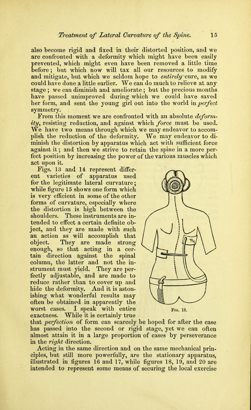 also become rigid and fixed in their distorted position, and we are confronted with a deformity which might have been easily prevented, which might even have been removed a little time before; but which now will tax all our resources to modify and mitigate, but which we seldom hope to entirely cure, as we could have done a little earlier. We can do much to relieve at any stage ; we can diminish and ameliorate ; but the precious months have passed unimproved during which we could have saved her form, and sent the young girl out into the world in perfect symmetry. From this moment we are confronted with an absolute deform- ity, resisting reduction, and against which force must be used. We have two means through which we may endeavor to accom- plish the reduction of the deformity. We may endeavor to di- minish the distortion by apparatus which act with sufficient force against it; and then we strive to retain the spine in a more per- fect position by increasing the power of the various muscles which act upon it. Figs. 13 and 14 represent differ- ent varieties of apparatus used for the legitimate lateral curvature; while figure 15 shows one form which is very efficient in some of the other forms of curvature, especially where the distortion is high between the shoulders. These instruments are in- tended to effect a certain definite ob- ject, and they are made with such an action as will accomplish that object. They are made strong enough, so that acting in a cer- tain direction against the spinal column, the latter and not the in- strument must yield. They are per- fectly adjustable, and are made to reduce rather than to cover up and hide the deformity. And it is aston- ishing what wonderful results may often be obtained in apparently the worst cases. I speak with entire fig. 13. exactness. While it is certainly true that perfection of form can scarcely be hoped for after the case has passed into the second or rigid stage, yet we can often almost attain it in a large proportion of cases by perseverance in the right direction. Acting in the same direction and on the same mechanical prin- ciples, but still more powerfully, are the stationary apparatus, illustrated in figures 16 and 17, while figures 18, 19, and 20 are intended to represent some means of securing the local exercise