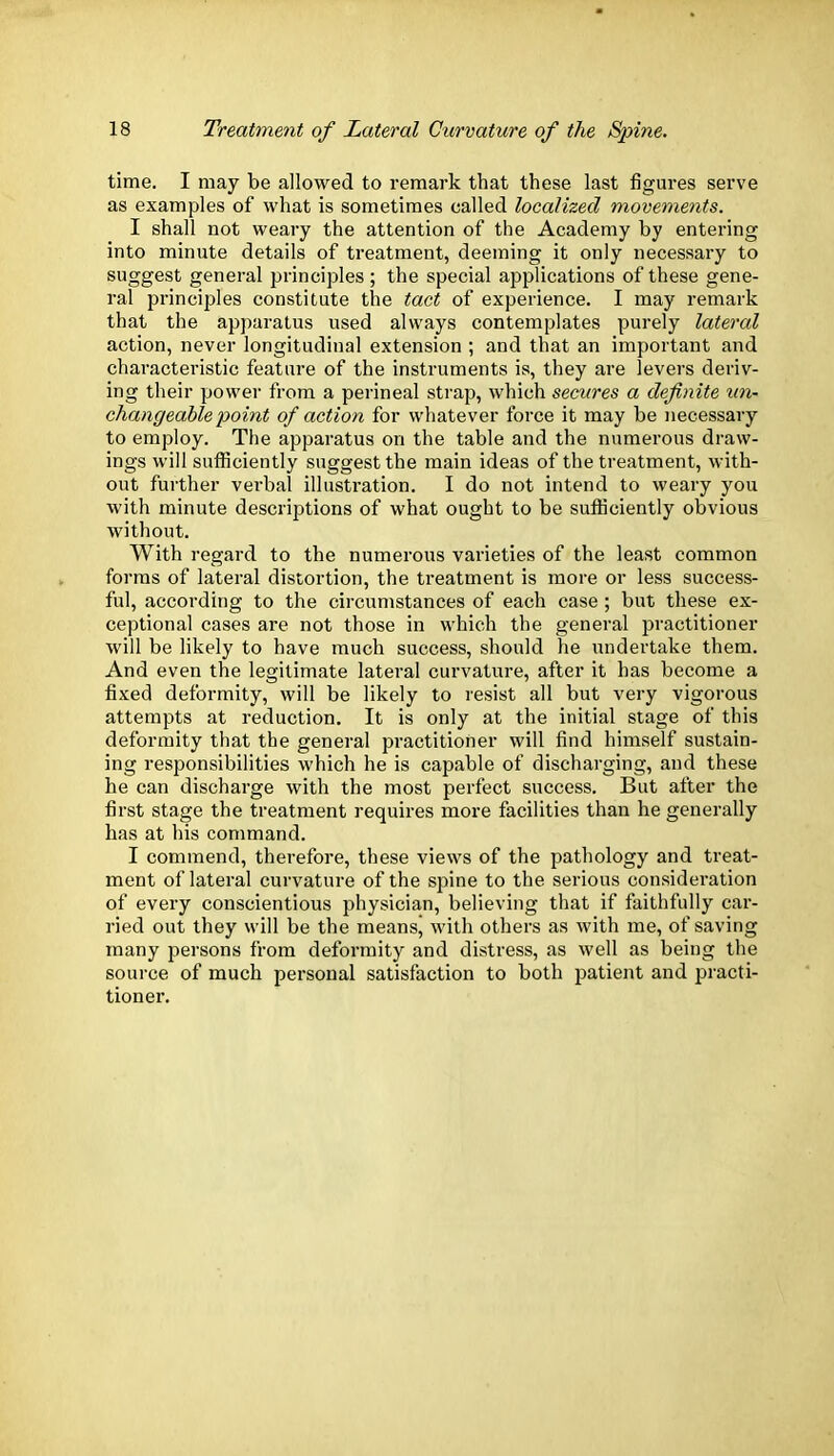 time. I may be allowed to remark that these last figures serve as examples of what is sometimes called localized movements. I shall not weary the attention of the Academy by entering into minute details of treatment, deeming it only necessary to suggest general principles; the special applications of these gene- ral principles constitute the tact of experience. I may remark that the apparatus used always contemplates purely lateral action, never longitudinal extension ; and that an important and characteristic feature of the instruments is, they are levers deriv- ing their power from a perineal strap, which secures a definite un- changeable point of action for whatever force it may be necessary to employ. The apparatus on the table and the numerous draw- ings will sufficiently suggest the main ideas of the treatment, with- out further verbal illustration. I do not intend to weary you with minute descriptions of what ought to be sufficiently obvious without. With regard to the numerous varieties of the least common forms of lateral distortion, the treatment is more or less success- ful, according to the circumstances of each case ; but these ex- ceptional cases are not those in which the general practitioner will be likely to have much success, should he undertake them. And even the legitimate lateral curvature, after it has become a fixed deformity, will be likely to resist all but very vigorous attempts at reduction. It is only at the initial stage of this deformity that the general practitioner will find himself sustain- ing responsibilities which he is capable of discharging, and these he can discharge with the most perfect success. But after the first stage the treatment requires more facilities than he generally has at his command. I commend, therefore, these views of the pathology and treat- ment of lateral curvature of the spine to the serious consideration of every conscientious physician, believing that if faithfully car- ried out they will be the meansj with others as with me, of saving many persons from deformity and distress, as well as being the source of much personal satisfaction to both patient and practi- tioner.