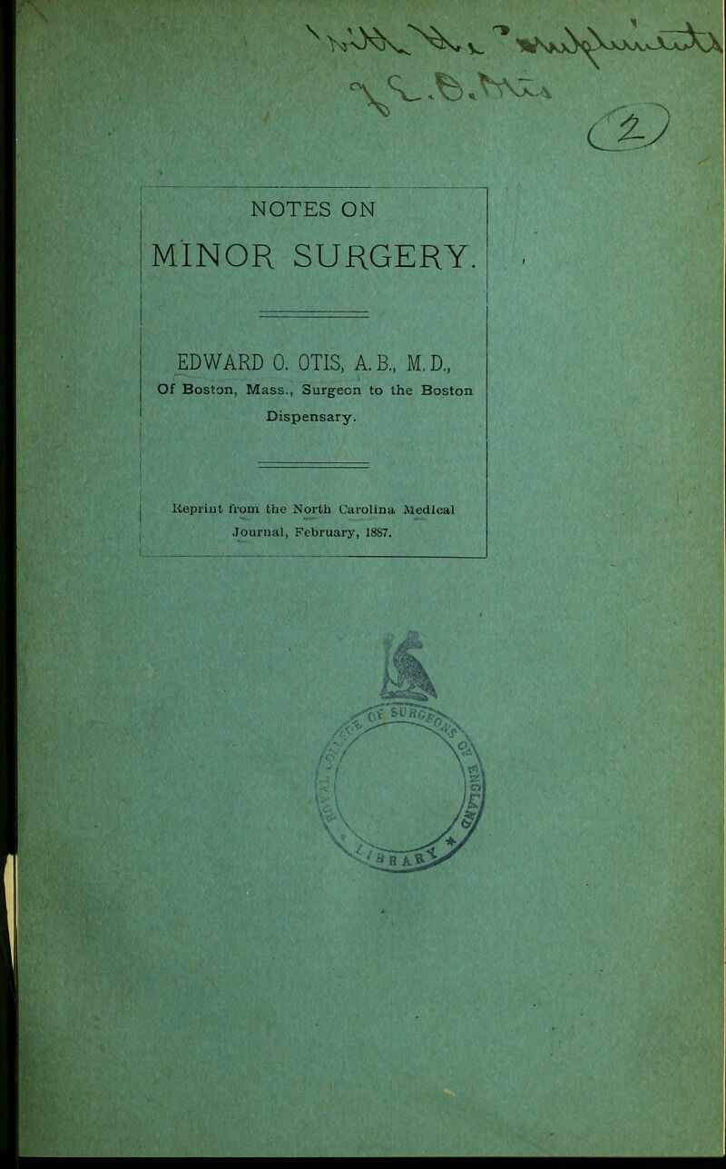 NOTES ON MINOR SURGERY. EDWARD 0. OTIS, A.B., M.D„ Of Boston, Mass., Surgeon to the Boston Dispensary. Keprint from the North Carolina Medical Journal, February, 1887.