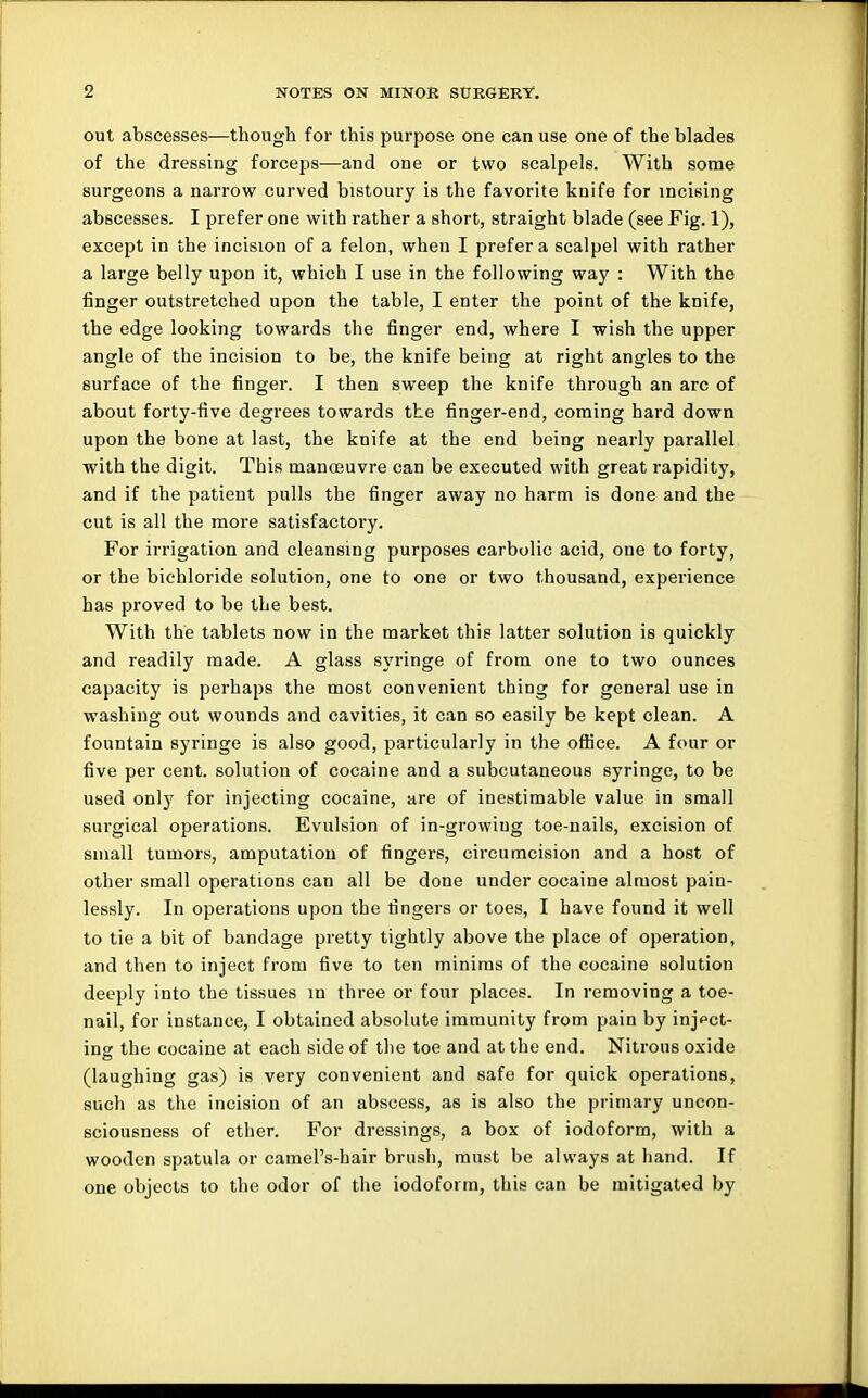 out abscesses—though for this purpose one can use one of the blades of the dressing forceps—and one or two scalpels. With some surgeons a narrow curved bistoury is the favorite knife for incising abscesses. I prefer one with rather a short, straight blade (see Fig. 1), except in the incision of a felon, when I prefer a scalpel with rather a large belly upon it, which I use in the following way : With the finger outstretched upon the table, I enter the point of the knife, the edge looking towards the finger end, where I wish the upper angle of the incision to be, the knife being at right angles to the surface of the finger. I then sweep the knife through an arc of about forty-five degrees towards the finger-end, coming hard down upon the bone at last, the knife at the end being nearly parallel with the digit. This manoeuvre can be executed with great rapidity, and if the patient pulls the finger away no harm is done and the cut is all the more satisfactory. For irrigation and cleansing purposes carbolic acid, one to forty, or the bichloride solution, one to one or two thousand, experience has proved to be the best. With the tablets now in the market this latter solution is quickly and readily made. A glass syringe of from one to two ounces capacity is perhaps the most convenient thing for general use in washing out wounds and cavities, it can so easily be kept clean. A fountain syringe is also good, particularly in the office. A four or five per cent, solution of cocaine and a subcutaneous syringe, to be used only for injecting cocaine, are of inestimable value in small surgical operations. Evulsion of in-growing toe-nails, excision of small tumors, amputation of fingers, circumcision and a host of other small operations can all be done under cocaine almost pain- lessly. In operations upon the fingers or toes, I have found it well to tie a bit of bandage pretty tightly above the place of operation, and then to inject from five to ten minims of the cocaine solution deeply into the tissues in three or four places. In removing a toe- nail, for instance, I obtained absolute immunity from pain by inject- ing the cocaine at each side of the toe and at the end. Nitrous oxide (laughing gas) is very convenient and safe for quick operations, such as the incision of an abscess, as is also the primary uncon- sciousness of ether. For dressings, a box of iodoform, with a wooden spatula or camel's-hair brush, must be always at hand. If one objects to the odor of the iodoform, this can be mitigated by