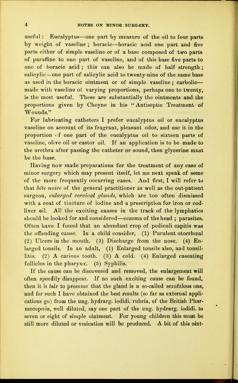 useful : Eucalyptus—one part by measure of the oil to four parts by weight of vaseline ; boracic—boracic acid one part and five parts either of simple vaseline or of a base composed of two parts of paraffine to one part of vaseline, and of this base five parts to one of boracic acid ; this can also be made of half strength ; salicylic—one part of salicylic acid to twenty-nine of the same base as used in the boracic ointment or of simple vaseline ; carbolic— made with vaseline ot varying proportions, perhaps one to twenty, is the most useful. These are substantially the ointments and the proportions given by Cheyne in his Antiseptic Treatment of Wounds. For lubricating catheters I prefer eucalyptus oil or eucalyptus vaseline on account of its fragrant, pleasant odor, and use it in the proportion i f one part of the eucalyptus oil to sixteen parts of vaseline, olive oil or castor oil. If an application is to be made to the urethra after passing the catheter or sound, then glycerine must be the base. Having now made preparations for the treatment of any case of minor surgery which may present itself, let me next speak of some of the more frequently occurring cases. And first, I will refer to that bete noire of the general practitioner as well as the out-patient surgeon, enlarged cervical glands, which are too often dismissed with a coat of tincture of iodine and a prescription for iron or cod- liver oil. All the exciting causes in the track of the lymphatics should be looked for and considered—eczema of the head ; parasites. Often have I found that an abundant crop of pediculi capitis was the offending cause. In a child consider, (1) Purulent otorrhceal (2) Ulcers in the mouth. (3) Discharge from the nose. (4) En- larged tonsils. In an adult, (1) Enlarged tonsils also, and tonsil- litis. (2) A carious tooth. (3) A cold. (4) Enlarged caseating follicles in the pharynx. (5) Syphilis. If the cause can be discovered and removed, the enlargement will often speedily disappear. If no such exciting cause can be found, then it is fair to presume that the gland is a so-called scrofulous one, and for such I have obtained the best results (so far as external appli- cations go) from the ung. hydrarg. iodidi. rubria, of the British Phar- mscoposia, well diluted, say one part of the ung. hydrarg. iodidi. to seven or eight of simple ointment. For young children this must be still more diluted or vesication will be produced. A bit of this oint-
