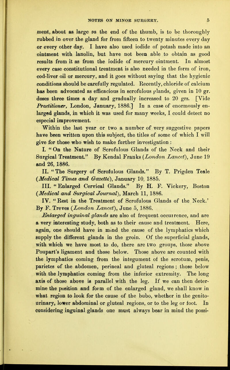 ment, about as large as the end of the thumb, is to be thoroughly rubbed in over the gland for from fifteen to twenty minutes every day or every other day. I have also used iodide of potash made into an ointment with lanolin, but have not been able to obtain as good results from it as from the iodide of mercury ointment. In almost every case constitutional treatment is also needed in the form of iron, cod-liver oil or mercury, and it goes without saying that the hygienic conditions should be carefully regulated. Recently, chloride of calcium has been advocated as efficacious in scrofulous glands, given in 10 gr. doses three times a day and gradually increased to 20 grs. [Vide Practitioner, London, January, 1886.] In a case of enormously en- larged glands, in which it was used for many weeks, I could detect no especial improvement. Within the last year or two a number of very suggestive papers have been written upon this subject, the titles of some of which I will give for those who wish to make further investigation : I.  On the Nature of Scrofulous Glands of the Neck and their Surgical Treatment. By Kendal Franks [London Lancef), June 19 and 26, 1886. II. The Surgery of Scrofulous Glands. By T. Prigden Teale (^Medical Times and Gazette'), January 10, 1885. III. Enlarged Cervical Glands. By H. F. Vickery, Boston (^Medical and Surgical Journal), March 11, 1886. IV. Rest in the Treatment of Scrofulous Glands of the Neck.' By F. Treves (^London Lancet), June 5, 1886. Enlarged inguinal glands are also of frequent occurrence, and are a very interesting study, both as to their cause and treatment. Here, again, one should have in mind the cause of the lymphatics which supply the different glands in the groin. Of the superficial glands, with which we have most to do, there are two groups, those above Poupart's ligament and those below. Those above are counted with the lymphatics coming from the integument of the scrotum, penis, parietes of the abdomen, perineal and gluteal regions; those below with the lymphatics coming from the inferior extremity. The long axis of those above is parallel with the leg. If we can then deter- mine the position and form of the enlarged gland, we shall know in what region to look for the cause of the bubo, whether in the genito- urinary, lower abdominal or gluteal regions, or to the leg or foot. In considering iaguinal glands one must always bear in mind the possi-