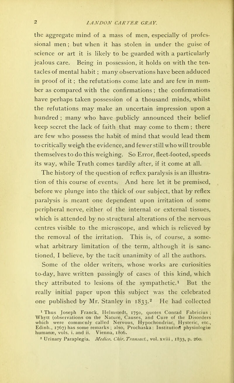 the aggregate mind of a mass of men, especially of profes- sional men ; but when it has stolen in under the guise of science or art it is likely to be guarded with a particularly jealous care. Being in possession, it holds on with the ten- tacles of mental habit; many observations have been adduced in proof of it; the refutations come late and are few in num- ber as compared with the confirmations ; the confirmations have perhaps taken possession of a thousand minds, whilst the refutations may make an uncertain impression upon a hundred ; many who have publicly announced their belief keep secret the lack of faith that may come to them ; there are few who possess the habit of mind that would lead them to critically weigh the evidence, and fewer still who will trouble themselves to do this weighing. So Error, fleet-footed, speeds its way, while Truth comes tardily after, if it come at all. The history of the question of reflex paralysis is an illustra- tion of this course of events. And here let it be premised, before we plunge into the thick of our subject, that by reflex paralysis is meant one dependent upon irritation of some peripheral nerve, either of the internal or external tissues, which is attended by no structural alterations of the nervous centres visible to the microscope, and which is relieved by the removal of the irritation. This is, of course, a some- what arbitrary limitation of the term, although it is sanc- tioned, I believe, by the tacit unanimity of all the authors. Some of the older writers, whose works are curiosities to-day, have written passingly of cases of this kind, which they attributed to lesions of the sympathetic.1 But the really initial paper upon this subject was the celebrated one published by Mr. Stanley in 1833.2 He had collected 1 Thus Joseph Franck, Helmstedt, 1750, quotes Conrad Fabricius ; Whytt (observations on the Nature, Causes, and Cure of the Disorders which were commonly called Nervous, Hypochondriac, Hysteric, etc., Edinb., 1767) has some remarks ; also, Prochaska : Institution physiologiae humanae, vols. i. and ii. Vienna, 1806. 2 Urinary Paraplegia. Medico. C/tir. Transact., vol. xviii , 1833, p. 260.