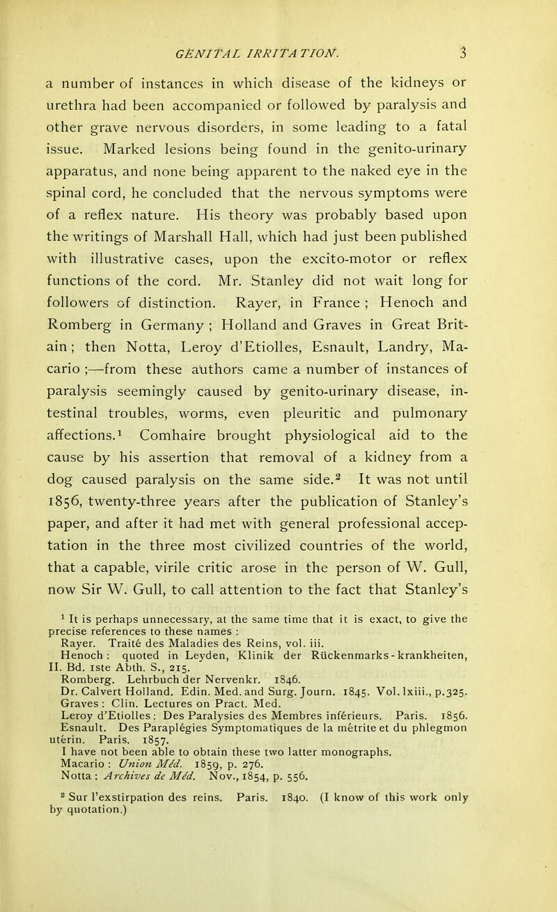 a number of instances in which disease of the kidneys or urethra had been accompanied or followed by paralysis and other grave nervous disorders, in some leading to a fatal issue. Marked lesions being found in the genito-urinary apparatus, and none being apparent to the naked eye in the spinal cord, he concluded that the nervous symptoms were of a reflex nature. His theory was probably based upon the writings of Marshall Hall, which had just been published with illustrative cases, upon the excito-motor or reflex functions of the cord. Mr. Stanley did not wait long for followers of distinction. Rayer, in France ; Henoch and Romberg in Germany ; Holland and Graves in Great Brit- ain ; then Notta, Leroy d'Etiolles, Esnault, Landry, Ma- cario ;—from these authors came a number of instances of paralysis seemingly caused by genito-urinary disease, in- testinal troubles, worms, even pleuritic and pulmonary affections.1 Comhaire brought physiological aid to the cause by his assertion that removal of a kidney from a dog caused paralysis on the same side.2 It was not until 1856, twenty-three years after the publication of Stanley's paper, and after it had met with general professional accep- tation in the three most civilized countries of the world, that a capable, virile critic arose in the person of W. Gull, now Sir W. Gull, to call attention to the fact that Stanley's 1 It is perhaps unnecessary, at the same time that it is exact, to give the precise references to these names : Rayer. Traite des Maladies des Reins, vol. iii. Henoch: quoted in Leyden, Klinik der Ruckenmarks - krankheiten, II. Bd. iste Abth. S., 215. Romberg. Lehrbuch der Nervenkr. 1846. Dr. Calvert Holland. Edin. Med. and Surg. Journ. 1845. Vol. lxiii., p.325. Graves : Clin. Lectures on Pract. Med. Leroy d'Etiolles : Des Paralysies des Membres inferieurs. Paris. 1856. Esnault. Des Paraplegies Symptomatiques de la metriteet du phlegmon uterin. Paris. 1857. 1 have not been able to obtain these two latter monographs. Macario : Union MM. 1859, P- 27°- Notta : Archives de MM. Nov., 1854, p. 556. 2 Sur l'exstirpation des reins. Paris. 1840. (I know of this work only by quotation.)