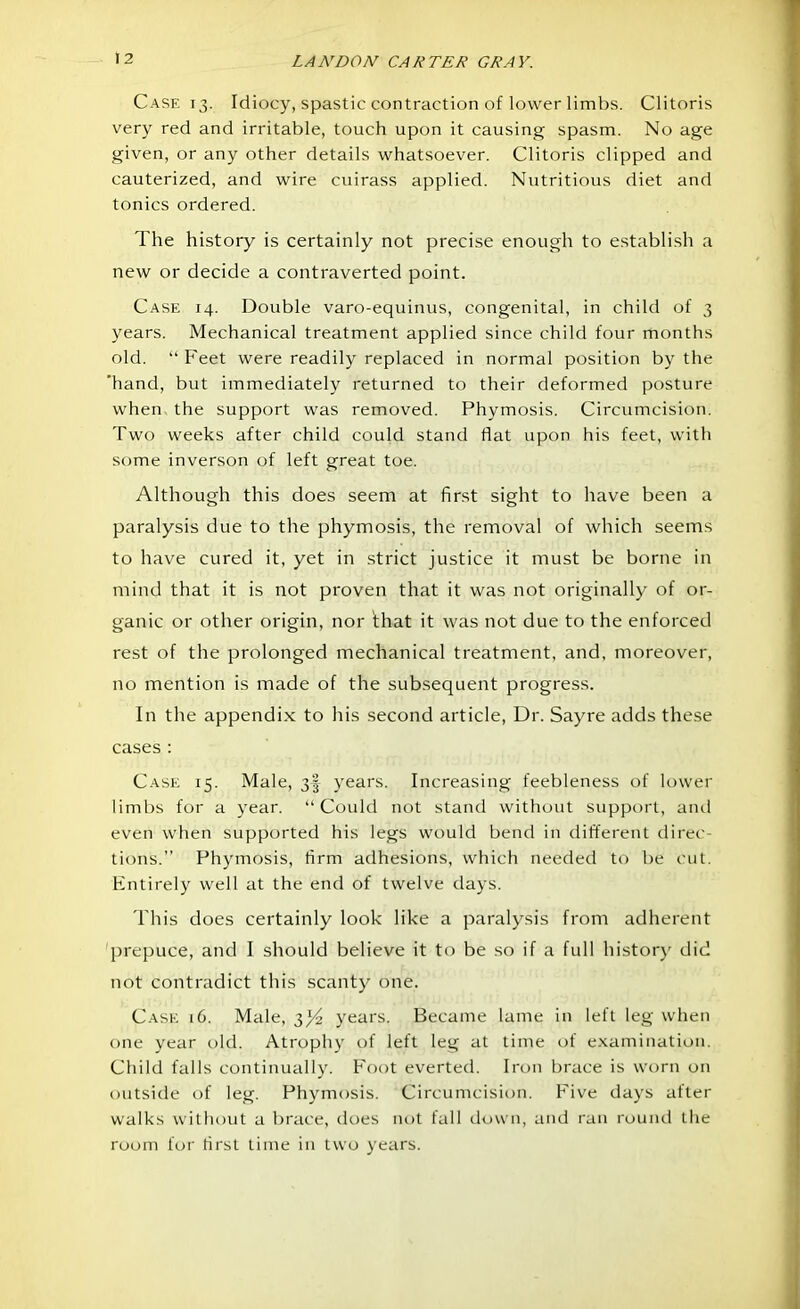 Case 13. Idiocy, spastic contraction of lower limbs. Clitoris very red and irritable, touch upon it causing spasm. No age given, or any other details whatsoever. Clitoris clipped and cauterized, and wire cuirass applied. Nutritious diet and tonics ordered. The history is certainly not precise enough to establish a new or decide a contraverted point. Case 14. Double varo-equinus, congenital, in child of 3 years. Mechanical treatment applied since child four months old.  Feet were readily replaced in normal position by the 'hand, but immediately returned to their deformed posture when the support was removed. Phymosis. Circumcision. Two weeks after child could stand flat upon his feet, with some inverson of left great toe. Although this does seem at first sight to have been a paralysis due to the phymosis, the removal of which seems to have cured it, yet in strict justice it must be borne in mind that it is not proven that it was not originally of or- ganic or other origin, nor that it was not due to the enforced rest of the prolonged mechanical treatment, and, moreover, no mention is made of the subsequent progress. In the appendix to his second article, Dr. Sayre adds these cases : Case 15. Male, 3§ years. Increasing feebleness of lower limbs for a year. Could not stand without support, and even when supported his legs would bend in different direc- tions. Phymosis, firm adhesions, which needed to be cut. Entirely well at the end of twelve days. This does certainly look like a paralysis from adherent prepuce, and I should believe it to be so if a full history did not contradict this scanty one. Case 16. Male, 3^2 years. Became lame in left leg when one year old. Atrophy of left leg at time of examination. Child falls continually. Foot everted. Iron brace is worn on outside of leg. Phymosis. Circumcision. Five days after walks without a brace, does not fall down, and ran round the room for first time in two years.