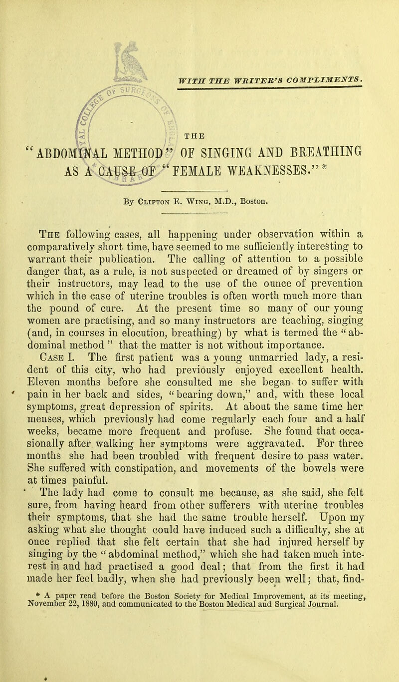 ■fi*^^** WITH ISE WRITER'S COMPLIMENTS. rtJ^o>^ ' ■ ],-.-■ THE ''ABDOMINAL METHOD'' OF SINGING AND BREATHING AS A CAUSE OP EEMALE WEAKNESSES.* By Clifton E. Wing, M.D., Boston. The following cases, all happening under observation within a comparatively short time, have seemed to me sufficiently interesting to wari'ant their publication. The calling of attention to a possible danger that, as a rule, is not suspected or dreamed of by singers or their instructors, may lead to the use of the ounce of prevention which in the case of uterine troubles is often worth much more than the pound of cure. At the present time so many of our young women are practising, and so many instructors are teaching, singing (and, in courses in elocution, breathing) by what is termed the  ab- dominal method  that the matter is not without importance. Case I. The first patient was a young unmarried lady, a resi- dent of this city, who had previously enjoyed excellent health. Eleven months before she consulted me she began to suffer with pain in her back and sides,  bearing down, and, with these local symptoms, great depression of spirits. At about the same time her menses, which previously had come regularly each four and a half weeks, became more frequent and profuse. She found that occa- sionally after walking her symptoms were aggravated. For three months she had been troubled with frequent desire to pass water. She suffered with constipation, and movements of the bowels were at times painful. The lady had come to consult me because, as she said, she felt sure, from having heard from other sufferers with uterine troubles their symptoms, that she had the same trouble herself. Upon my asking what she thought could have induced such a difficulty, she at once replied that she felt certain that she had injured heiself by singing by the  abdominal method, which she had taken much inte- rest in and had practised a good deal; that from the first it had made her feel badly, when she had previously been well; that, find- * A paper read before the Boston Society for Medical Improvement, at its meeting, November 22, 1880, and communicated to the Boston Medical and Surgical Journal.
