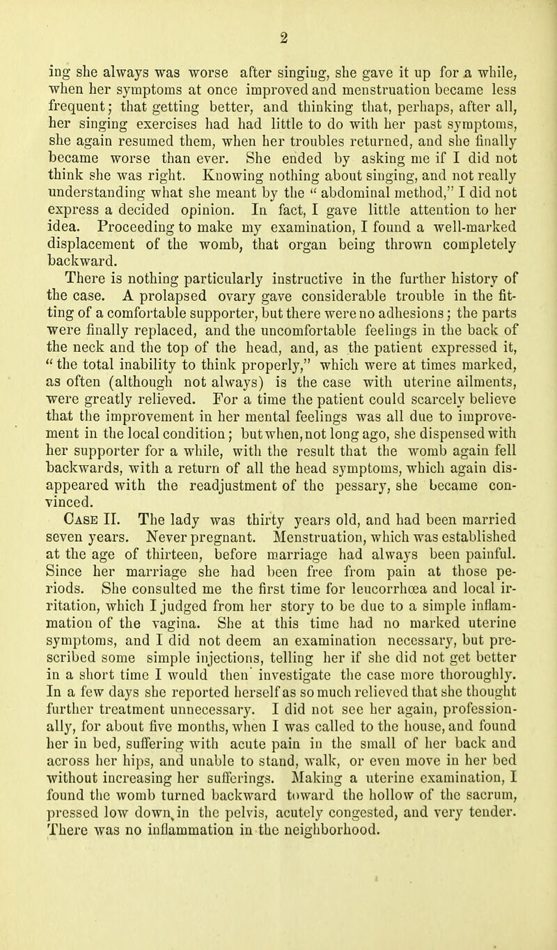 ing she always was worse after singiug, she gave it up for a while, when her symptoms at once improved and menstruation became less frequent; that getting better, and thinking that, perhaps, after all, her singing exercises had had little to do with her past symptoms, she again resumed them, when her troubles returned, and she finally became worse than ever. She ended by asking me if I did not think she was right. Knowing nothing about singing, and not really understanding what she meant by the  abdominal method, I did not express a decided opinion. In fact, I gave little attention to her idea. Proceeding to make my examination, I found a well-marked displacement of the womb, that organ being thrown completely backward. There is nothing particularly instructive in the further history of the case. A prolapsed ovary gave considerable trouble in the fit- ting of a comfortable supporter, but there were no adhesions; the parts were finally replaced, and the uncomfortable feelings in the back of the neck and the top of the head, and, as the patient expressed it,  the total inability to think properly, which were at times marked, as often (although not always) is tlie case with uterine ailments, were greatly relieved. For a time the patient could scarcely believe that the improvement in her mental feelings was all due to impi'ove- ment in the local condition; but when, not long ago, she dispensed with her supporter for a while, with tlie result that the womb again fell backwards, with a return of all the head symptoms, which again dis- appeared with the readjustment of the pessary, she became con- vinced. Case II. The lady was thirty years old, and had been married seven years. Never pregnant. Menstruation, which was established at the age of thirteen, before m_arriage had always been painful. Since her marriage she had been free from pain at tliose pe- riods. She consulted me the first time for leucorrhcea and local ir- ritation, which I judged from her story to be due to a simple inflam- mation of the vagina. She at this time had no marked uterine symptoms, and I did not deem an examination necessary, but pre- scribed some simple injections, telling her if she did not get better in a short time I would then' investigate the case more thoroughly. In a few days she reported herself as so much relieved that she thought further treatment unnecessary. I did not see her again, profession- ally, for about five months, when I was called to the house, and found her in bed, suffering Avith acute pain in the small of her back and across her hips, and unable to stand, walk, or even move in her bed without increasing her sufferings. Making a uterine examination, I found tlie womb turned backward toward the hollow of the sacrum, pressed low down^in the pelvis, acutely congested, and very teudei*. There was no inflammation in the neighborhood.