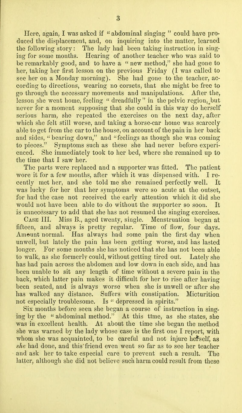 Here, again, I was asked if  abdominal singing  could have pro- duced the displacement, and, on inquiring into the matter, learned the following story: The lady had been taking instruction in sing- ing for some months. Hearing of another teacher who was said to be remarkably good, and to have a  new method, she had gone to her, taking her first lesson on the previous Friday (I was called to see her on a Monday morning). She had gone to the teacher, ac- cording to directions, wearing no corsets, that she might be free to go through the necessary movements and manipulations. After the, lesson she went home, feeling  dreadfully  in the pelvic region,_^but never for a moment supposing that she could in this way do herself serious harm, she repeated the exercises on the next day, after which she felt still worse, and taking a horse-car home was scarcely able to get from the car to the house, on account of the pain in her back and sides, bearing down, and feelings as though she was coming to pieces. Symptoms such as these she had never before experi- enced. She immediately took to her bed, where she remained up to the time that I saw her. The parts were replaced and a supporter was fitted. The patient wore it for a few months, after which it was dispensed with. I re- cently met her, and she told me she remained perfectly well. It was lucky for her that her symptoms were so acute at the outset, for had the case not received the early attention which it did she would not have been able to do without the supporter so soon. It is unnecessary to add that she has not resumed the singing exercises. Case III. Miss B., aged twenty, single. Menstruation began at fifteen, and always is pretty regular. Time of flow, four days. Ameunt normal. Has always had some pain the first day when unwell, but lately the pain has been getting woise, and has lasted longer. For some months she has noticed that she has not been able to walk, as she formerly could, without getting tired out. Lately she has had pain across the abdomen and low down in each side, and has been unable to sit any length of time without a severe pain in the back, which latter pain makes it difficult for her to rise after having been seated, and is always worse when she is unwell or after she has walked any distance. Suffers with constipation. Micturition not especially troublesome. Is  depressed in spirits. Six months before seen she began a course of instruction in sing- ing by the  abdominal method. At this time, as she states, she was in excellent health. At about the time she began the method she was warned by the lady whose case is the first one I report, with whom she was acquainted, to be careful and not injure hei^self, as she had done, and this'friend even went so far as to see her teacher and ask her to take especial care to prevent such a result. The latter, although she did not believe such harm could result from these