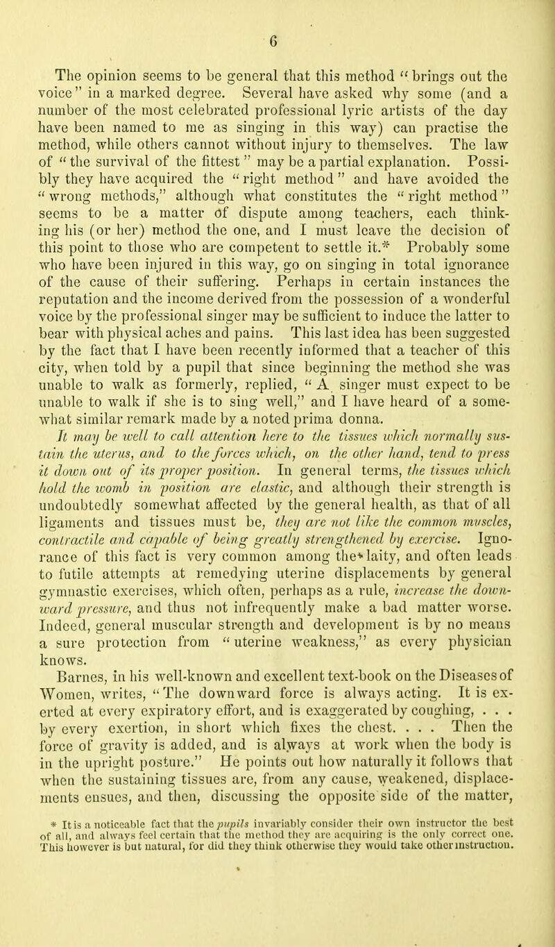 The opinion seems to be general that this method  brings out the voice in a marked degree. Several have asked why some (and a number of the most celebrated professional lyric artists of the day have been named to me as singing in this way) can practise the method, while others cannot without injury to themselves. The law of  the survival of the fittest  may be a partial explanation. Possi- bly they have acquired the  I'ight method  and have avoided the  wrong methods, although what constitutes the  right method seems to be a matter Of dispute among teachers, each think- ing his (or her) method the one, and I must leave the decision of this point to those who are competent to settle it.'^' Probably some who have been injured in this Avay, go on singing in total ignorance of the cause of their suffering. Perhaps in certain instances the reputation and the income derived from the possession of a wonderful voice by the professional singer may be sufficient to induce the latter to bear with physical aches and pains. This last idea has been suggested by the fact that I have been I'ecently informed that a teacher of this city, when told by a pupil that since beginning the method she was unable to walk as formerly, replied,  A singer must expect to be unable to walk if she is to sing well, and I have heard of a some- what similar remark made by a noted prima donna. Jt may he well to call attention here to the tissues which normally sus- tain the uterus, and to the farces wJiicli, on the otlier hand, tend to yress it down out of its projter position. In general terms, the tissiies ivhich hold the ivomb in position are clastic, and although their strength is undoubtedly somewhat affected by the general health, as that of all ligaments and tissues must be, tJtey are not like the common muscles, contractile and capable of being greatly strengthened by exercise. Igno- rance of this fact is very common among the* laity, and often leads to futile attempts at remedying uterine displacements by general gymnastic exercises, which often, perhaps as a rule, increase the doivn- ward 2)>'cssure, and thus not infrequently make a bad matter worse. Indeed, general muscular strength and development is by no means a sure protection from  uterine weakness, as every physician knows. Barnes, in his well-known and excellent text-book on the Diseases of Women, writes,  The downward force is always acting. It is ex- erted at every expiratory effort, and is exaggerated by coughing, . . . by every exertion, in short which fixes the chest. . . . Then the force of gravity is added, and is always at work when the body is in the upright posture. He points out how naturally it follows that when the sustaining tissues are, from any cause, weakened, displace- ments ensues, and then, discussing the opposite side of the matter, * It is a noticeable fact tliat the ;)»pi7« invariably consider their own instructor tlie best of all, and always feci certain tliat tlic method tlicy are acqiiirina; is the only correct one. This howuver is but natural, for did they thiuk otherwise they would take otherinstructiou.