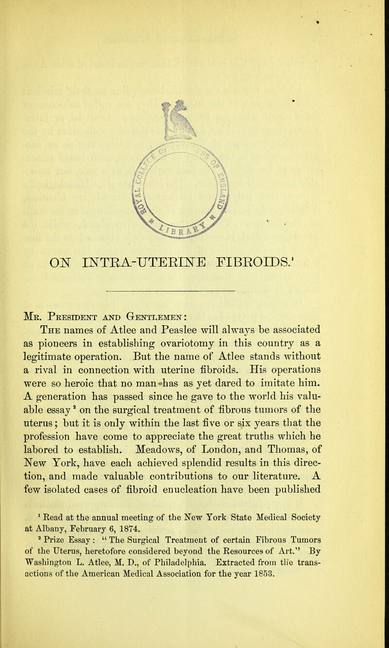 01^ INTRA-UTEEmE FIBROIDS.' Mk. Pkestdent and Gentlemen: The names of Atlee and Peaslee will always be associated as pioneers in establishing ovariotomy in this country as a legitimate operation. But the name of Atlee stands without a rival in connection with uterine fibroids. His operations were so heroic that no man^^-has as yet dared to imitate him. A generation has passed since he gave to the world his valu- able essay * on the surgical treatment of fibrous tumors of the uterus; but it is only within the last five or six years that the profession have come to appreciate the great truths which he labored to establish. Meadows, of London, and Thomas, of New York, have each achieved splendid results in this direc- tion, and made valuable contributions to our literature. A few isolated cases of fibroid enucleation have been published ' Eead at the annual meeting of the Kew York State Medical Society at Albany, February 6, 1874.  Prize Essay:  The Surgical Treatment of certain Fibrous Tumors of the Uterus, heretofore considered beyond the Resources of Art. By Washington L. Atlee, M. D., of Philadelphia. Extracted from tlie trans- actions of the American Medical Association for the year 1853.