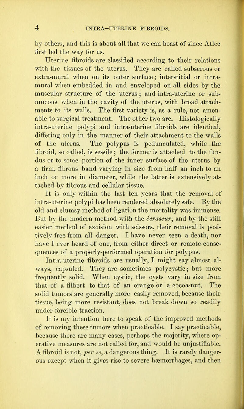 by others, and this is about all that we can boast of since Atlee first led the way for ns. Uterine fibroids are classified according to their relations with the tissues of the uterus. They are called subserous or extra-mural when on its outer surface; interstitial or intra- mural when embedded in and enveloped on all sides by the muscular structure of the uterus; and intra-uterine or sub- mucous when in the cavity of the uterus, with broad attach- ments to its walls. The first variety is, as a rule, not amen- able to surgical treatment. The other two are. Histologically intra-uterine polypi and intra-uterine fibroids are identical, differing only in the manner of their attachment to the walls of the uterus. The polypus is pedunculated, while the fibroid, so called, is sessile; the former is attached to the fun- dus or to some portion of the inner surface of the uterus by a firm, fibrous band varying in size from half an inch to an inch or more in diameter, while the latter is extensively at- tached by fibrous and cellular tissue. It is only within the last ten years that the removal of intra-uterine polypi has been rendered absolutely safe. By the old and clumsy method of ligation the mortality was immense. But by the modern method with the ecraseur, and by the still easier method of excision with scissors, their removal is posi- tively free from all danger. I have never seen a death, nor have I ever heard of one, from either direct or remote conse- quences of a properly-performed operation for polypus. Intra-uterine fibroids are usually, I might say almost al- ways, capsuled. They are sometimes polycystic; but more frequently solid. When cystic, the cysts vary in size from that of a filbert to that of an orange or a cocoa-nut. The solid tumors are generally more easily removed, because their tissue, being more resistant, does not break down so readily under forcible traction. It is my intention here to speak of the improved methods of removing these tumors when practicable. I say practicable, because there are many cases, perhaps the majority, where op- erative measures are not called for, and would be unjustifiable. A fibroid is not, per se, a dangerous thing. It is rarely danger- ous except when it gives rise to severe hsemorrhages, and then