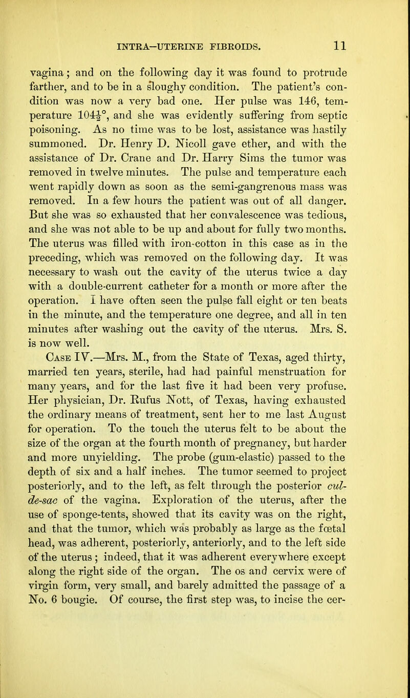 vagina; and on the following clay it was found to protrude farther, and to he in a sloughy condition. The patient's con- dition was now a very had one. Her pulse was 146, tem- perature 104r|°, and she was evidently suffering from septic poisoning. As no time was to be lost, assistance was hastily summoned. Dr. Henry D. Nicoll gave ether, and with the assistance of Dr. Crane and Dr. Harry Sims the tumor was removed in twelve minutes. The pulse and temperature each went rapidly down as soon as the semi-gangrenous mass was removed. In a few hours the patient was out of all danger. But she was so exhausted that her convalescence was tedious, and she was not able to be up and about for fully two months. The uterus was tilled with iron-cotton in this case as in the preceding, which was removed on the following day. It was necessary to wash out the cavity of the uterus twice a day with a double-current catheter for a month or more after the operation. I have often seen the pulse fall eight or ten beats in the minute, and the temperature one degree, and all in ten minutes after washing out the cavity of the iiterus. Mrs. S. is now well. Case IV.—Mrs. M., from the State of Texas, aged thirty, married ten years, sterile, had had painful menstruation for many years, and for the last five it had been very profuse. Her physician. Dr. Rufus Nott, of Texas, having exhausted the ordinary means of treatment, sent her to me last August for operation. To the touch the uterus felt to be about the size of the organ at the fourth month of pregnancy, but harder and more unyielding. The probe (gum-elastic) passed to the depth of six and a half inches. The tumor seemed to project posteriorly, and to the left, as felt through the posterior cul- de-sac of the vagina. Exploration of the uterus, after the use of sponge-tents, showed that its cavity was on the right, and that the tumor, which was probably as large as the foetal head, was adherent, posteriorly, anteriorly, and to the left side of the uterus ; indeed, that it was adherent everywhere except along the right side of the organ. The os and cervix were of virgin form, very small, and barely admitted the passage of a No. 6 bougie. Of course, the first step was, to incise the cer-