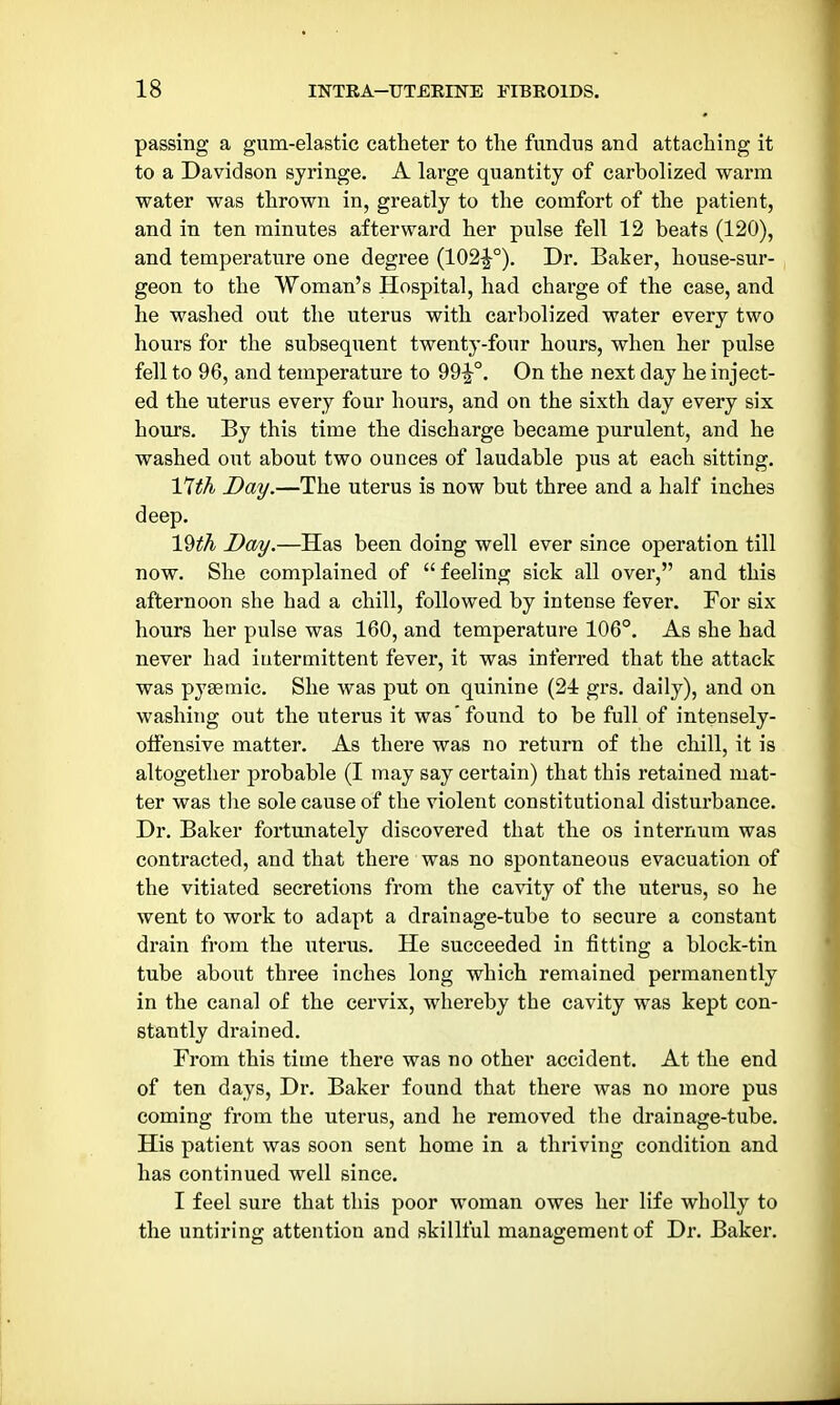 passing a gum-elastic catheter to the fundus and attaching it to a Davidson syringe. A large quantity of carbolized warm water was thrown in, greatly to the comfort of the patient, and in ten minutes afterwai'd her pulse fell 12 beats (120), and temperature one degree (102^°). Dr. Baker, house-sur- geon to the Woman's Hospital, had charge of the case, and he washed out the uterus with carbolized water every two hours for the subsequent twenty-four hours, when her pulse fell to 96, and temperature to 99^°. On the next day he inject- ed the uterus every four hours, and on the sixth day every six hours. By this time the discharge became purulent, and he washed out about two ounces of laudable pus at each sitting. 17th Day.—The uterus is now but three and a half inches deep. 19^A Day.—Has been doing well ever since operation till now. She complained of  feeling sick all over, and this afternoon she had a chill, followed by intense fever. For six hours her pulse was 160, and temperature 106°. As she had never had intermittent fever, it was inferred that the attack was pyaemic. She was put on quinine (24 grs. daily), and on washing out the uterus it was'found to be full of intensely- oifensive matter. As there was no return of the chill, it is altogether probable (I may say certain) that this retained mat- ter was the sole cause of the violent constitutional disturbance. Dr. Baker fortunately discovered that the os internum was contracted, and that there was no spontaneous evacuation of the vitiated secretions from the cavity of the uterus, so he went to work to adapt a drainage-tube to secure a constant drain from the uterus. He succeeded in fitting a block-tin tube about three inches long which remained permanently in the canal of the cervix, whereby the cavity was kept con- stantly drained. From this time there was no other accident. At the end of ten days. Dr. Baker found that there was no more pus coming from the uterus, and he removed the drainage-tube. His patient was soon sent home in a thriving condition and has continued well since. I feel sure that this poor woman owes her life wholly to the untiring attention and skillful management of Dr. Baker.