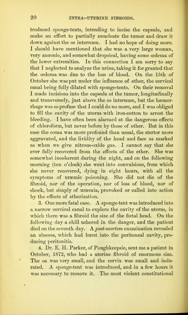 troduced sponge-tents, intending to incise the capsule, and make an effort to pai*tially enucleate the tumor and draw it down against the os internum. I had no hope of doing more. I should have mentioned that she was a very large woman, very ansemic, and somewhat dropsical, having some oedema of the lower extremities. In this connection I am sorry to say that I neglected to analyze the urine, taking it for granted that the oedema was due to the loss of blood. On the 15th of October she was put under the influence of ether, the cervical canal being fully dilated with sponge-tents. On their removal I made incisions into the capsule of the tumor, longitudinally and transversely, just above the os internum, but the haemor- rhage was so profuse that I could do no more, and I was obliged to fill the cavity of the uterus with iron-cotton to arrest the bleeding. I have often been alarmed at the dangerous effects of chloroform, but never before by those of ether. But in this case the coma was more profound than usual, the stertor more aggravated, and the lividity of the head and face as marked as when we give nitrous-oxide gas. I cannot say that she ever fully recovered from tlie effects of the ether. She was somewhat incoherent during the night, and on the following morning (ten o'clock) she went into convulsions, from which she never recovered, dying in eight hours, with all the symptoms of ursemic poisoning. She did not die of the fibroid, nor of the operation, nor of loss of blood, nor of shock, but simply of uraemia, provoked or called into action by the effects of etherization. 3. One more fatal case. A sponge-tent was introduced into a narrow cervical canal to explore the cavity of the uterus, in which there was a fibroid the size of the foetal head. On the following day a chill ushered in the danger, and the patient died on the seventh day. Kpost-mortem examination revealed an abscess, which had burst into the peritoneal cavity, pro- ducing peritonitis. 4. Dr. E. H. Parker, of Poughkeepsie, sent me a patient in October, 1872, who had a uterine fibroid of enormous size. The OS was very small, and the cervix was small and indu- rated. A sponge-tent was introduced, and in a few hours it was necessary to remove it. The most violent constitutional