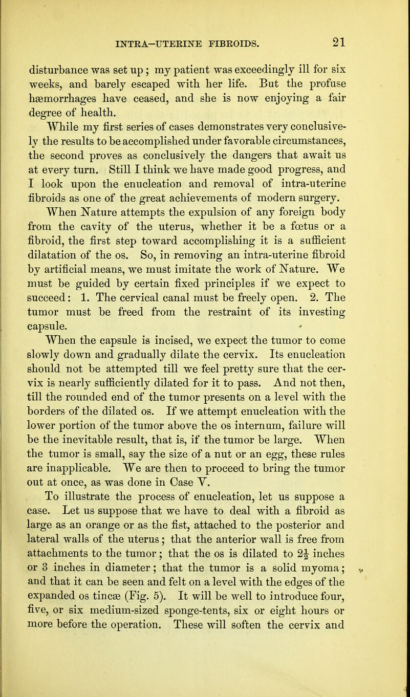 disturbance was set up; my patient was exceedingly ill for six weeks, and barely escaped with her life. But the profuse haemorrhages have ceased, and she is now enjoying a fair degree of health. While my first series of cases demonstrates very conclusive- ly the results to be accomplished under favorable circumstances, the second proves as conclusively the dangers that await us at every turn. Still I think we have made good progress, and I look upon the enucleation and removal of intra-uterine fibroids as one of the great achievements of modern surgery, When Nature attempts the expulsion of any foreign body from the cavity of the uterus, whether it be a foetus or a fibroid, the first step toward accomplishing it is a sufficient dilatation of the os. So, in removing an intra-uterine fibroid by artificial means, we must imitate the work of Nature. We must be guided by certain fixed principles if we expect to succeed: 1. The cervical canal must be freely open. 2. The tumor must be freed from the restraint of its investing capsule. When the capsule is incised, we expect the tumor to come slowly down and gradually dilate the cervix. Its enucleation should not be attempted till we feel pretty sure that the cer- vix is nearly sufficiently dilated for it to pass. And not then, till the rounded end of the tumor presents on a level with the borders of the dilated os. If we attempt enucleation with the lower portion of the tumor above the os internum, failure will be the inevitable result, that is, if the tumor be large. When the tumor is small, say the size of a nut or an egg, these rules are inapplicable. We are then to proceed to bring the tumor out at once, as was done in Case Y. To illustrate the process of enucleation, let us suppose a case. Let us suppose that we have to deal with a fibroid as large as an orange or as the fist, attached to the posterior and lateral walls of the uterus; that the anterior wall is free from attachments to the tumor; that the os is dilated to 2^ inches or 3 inches in diameter; that the tumor is a solid myoma; and that it can be seen and felt on a level with the edges of the expanded os tincse (Fig. 5). It will be well to introduce four, five, or six medium-sized sponge-tents, six or eight hours or more before the operation. These will soften the cervix and