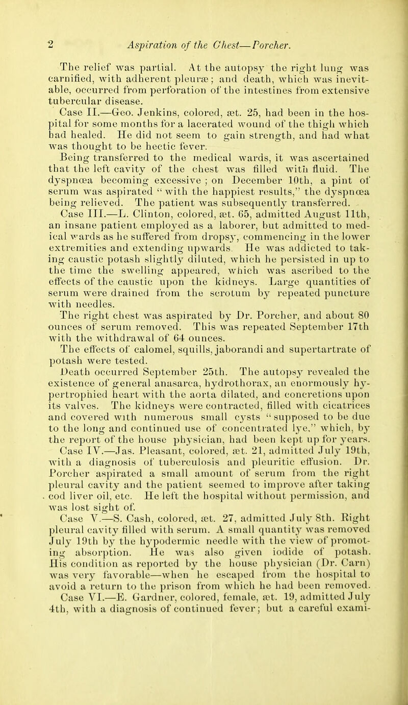 The relief was partial. At the autopsy the right luug was carnified, with adherent pleura?; and death, which was inevit- able, occurred from perforation of the intestines from extensive tubercular disease. Case II.—Geo. Jenkins, colored, fBt. 25, had been in the hos- pital for some months for a lacerated wound of the thigh which bad healed. He did not seem to gain strength, and had what was thought to be hectic fever. Being transferred to the medical wards, it was ascertained that the left cavity of the chest was filled witu fluid. The dyspnoea becoming excessive ; on December 10th, a pint of serum was aspirated with the happiest results, the dyspnoea being relieved. The patient was subsequently transferred. Case III.—L. Clinton, colored, ajt. 65, admitted August 11th, an insane patient employed as a laborer, but admitted to med- ical wards as he suffered from dropsy, commencing in the lower extremities and extending upwards. He was addicted to tak- ing caustic potash slightly diluted, which he persisted in up to the time the swelling appeared, which was ascribed to the effects of the caustic upon the kidneys. Large quantities of serum were drained from the scrotum by repeated puncture with needles. The right chest was aspirated by Dr. Porcher, and about 80 ounces of serum removed. This was repeated September 17th with the withdrawal of 64 ounces. The effects of calomel, squills, jaborandi and supertartrate of potash were tested. Death occurred September 25th. The autopsy revealed the existence of general anasarca, hydrothorax, an enormously hy- pertrophied heart with the aorta dilated, and concretions upon its valves. The kidneys were contracted, tilled with cicatrices and covered with numerous small cj'sts  su])posed to be due to the long and continued use of concentrated lye. which, by the report of the house physician, had been kept up for years. Case IV.—Jas. Pleasant, colored, vit. 21, admitted July 19th, with a diagnosis of tuberculosis and pleuritic effusion. Dr. Porcher aspirated a small amount of serum from the right pleural cavity and the patient seemed to improve after taking cod liver oil, etc. He left the hospital without permission, and was lost sight of. Case V.—S. Cash, colored, let. 27, admitted July 8th. Eight pleural cavity filled with serum. A small quantity was removed July 19th by the hj^podermic needle with the view of promot- ing absorption. He was also given iodide of potash. His condition as reported by the house physician (Dr. Carn) was very favorable—when he escaped from the hospital to avoid a return to the prison from which he had been removed. Case VI.—E. Gardner, colored, female, a;t. 19, admitted July 4th, with a diagnosis of continued fever; but a careful exami-