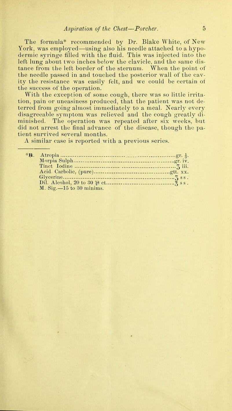 The formula* recommended by Dr. Blake White, of New York, was employed—using also his needle attached to a hypo- dermic syringe filled with the fluid. This was injected into the left lung about two inches below the clavicle, and the same dis- tance from the left border of the sternum. When the point of the needle passed in and touched the posterior wall of the cav- ity the resistance was easily felt, and we could be certain of the success of the operation. With the exception of some cough, there was so little irrita- tion, pain or uneasiness produced, that the patient was not de- terred from going almost immediately to a meal. Nearly every disagreeable symptom was relieved and the cough greatly di- minished. The operation was repeated after six weeks, but did not arrest the final advance of the disease, though the pa- tient survived several months. A similar case is reported with a previous series. Atropia gr-J- Morpia Sulph gr. iv. Tinct Iodine Acid. Carbolic, (pure) Glycerine Dii. Alcohol, 20 to 30 ^ ct M. Sig.—15 to 30 minims. ....5 iii. ,gtt. XX.