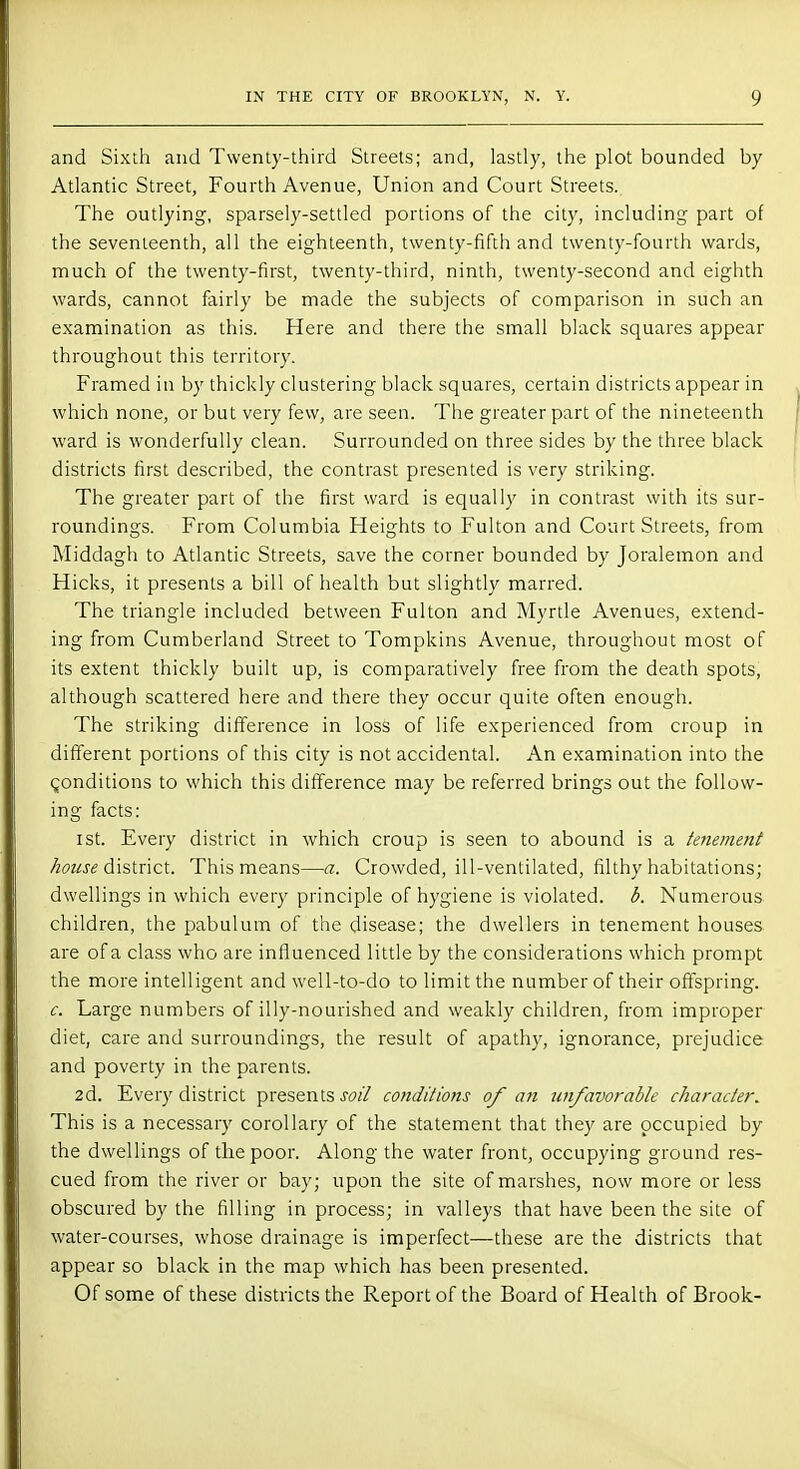 and Sixth and Twenty-third Streets; and, lastly, the plot bounded by Atlantic Street, Fourth Avenue, Union and Court Streets. The outlying, sparsely-settled portions of the city, including part of the seventeenth, all the eighteenth, twenty-fifth and twenty-fourth wards, much of the twenty-first, twenty-third, ninth, twenty-second and eighth wards, cannot fairly be made the subjects of comparison in such an examination as this. Here and there the small black squares appear throughout this territory. Framed in by thickly clustering black squares, certain districts appear in which none, or but very few, are seen. The greater part of the nineteenth ward is wonderfully clean. Surrounded on three sides by the three black districts first described, the contrast presented is very striking. The greater part of the first ward is equally in contrast with its sur- roundings. From Columbia Heights to Fulton and Court Streets, from Middagh to Atlantic Streets, save the corner bounded by Joralemon and Hicks, it presents a bill of health but slightly marred. The triangle included between Fulton and Myrtle Avenues, extend- ing from Cumberland Street to Tompkins Avenue, throughout most of its extent thickly built up, is comparatively free from the death spots, although scattered here and there they occur quite often enough. The striking difference in loss of life experienced from croup in different portions of this city is not accidental. An examination into the conditions to which this difference may be referred brings out the follow- ing facts: ist. Every district in which croup is seen to abound is a tenement house district. This means—a. Crowded, ill-ventilated, filthy habitations; dwellings in which every principle of hygiene is violated, b. Numerous children, the pabulum of the disease; the dwellers in tenement houses are of a class who are influenced little by the considerations which prompt the more intelligent and well-to-do to limit the number of their offspring. c. Large numbers of illy-nourished and weakly children, from improper diet, care and surroundings, the result of apathy, ignorance, prejudice and poverty in the parents. 2d. Every district presents soil conditions of an unfavorable character. This is a necessary corollary of the statement that they are occupied by the dwellings of the poor. Along the water front, occupying ground res- cued from the river or bay; upon the site of marshes, now more or less obscured by the filling in process; in valleys that have been the site of water-courses, whose drainage is imperfect—these are the districts that appear so black in the map which has been presented. Of some of these districts the Report of the Board of Health of Brook-