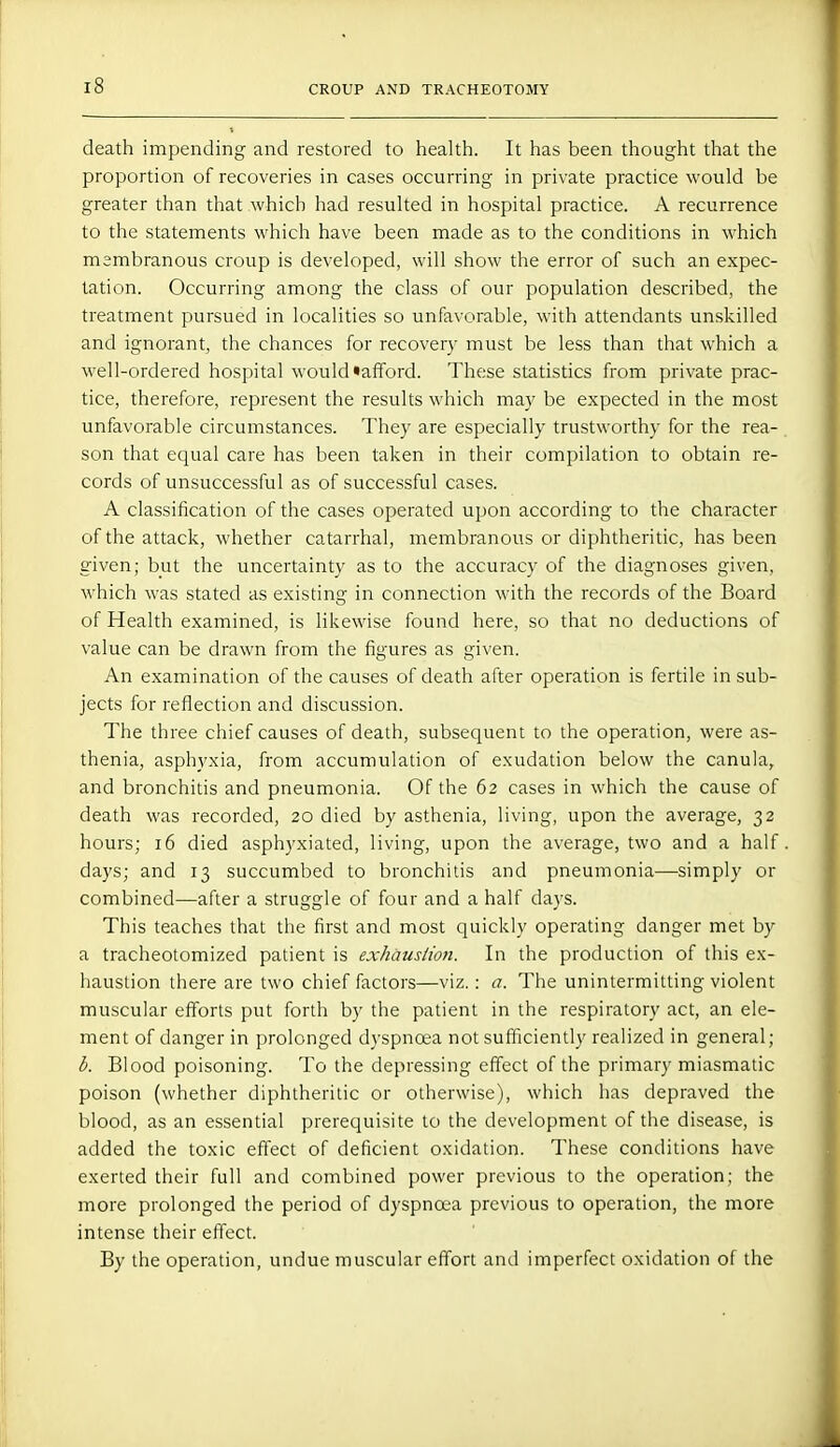 death impending and restored to health. It has been thought that the proportion of recoveries in cases occurring in private practice would be greater than that which had resulted in hospital practice. A recurrence to the statements which have been made as to the conditions in which msmbranous croup is developed, will show the error of such an expec- tation. Occurring among the class of our population described, the treatment pursued in localities so unfavorable, with attendants unskilled and ignorant, the chances for recovery must be less than that which a well-ordered hospital would afford. These statistics from private prac- tice, therefore, represent the results which may be expected in the most unfavorable circumstances. They are especially trustworthy for the rea- son that equal care has been taken in their compilation to obtain re- cords of unsuccessful as of successful cases. A classification of the cases operated upon according to the character of the attack, whether catarrhal, membranous or diphtheritic, has been given; but the uncertainty as to the accuracy of the diagnoses given, which was stated as existing in connection with the records of the Board of Health examined, is likewise found here, so that no deductions of value can be drawn from the figures as given. An examination of the causes of death after operation is fertile in sub- jects for reflection and discussion. The three chief causes of death, subsequent to the operation, were as- thenia, asphyxia, from accumulation of exudation below the canula, and bronchitis and pneumonia. Of the 62 cases in which the cause of death was recorded, 20 died by asthenia, living, upon the average, 32 hours; 16 died asphyxiated, living, upon the average, two and a half days; and 13 succumbed to bronchitis and pneumonia—•simply or combined—after a struggle of four and a half days. This teaches that the first and most quickly operating danger met by a tracheotomized patient is exhaustion. In the production of this ex- haustion there are two chief factors—viz.: a. The unintermitting violent muscular efforts put forth by the patient in the respiratory act, an ele- ment of danger in prolonged dyspnoea not sufficiently realized in general; b. Blood poisoning. To the depressing effect of the primary miasmatic poison (whether diphtheritic or otherwise), which has depraved the blood, as an essential prerequisite to the development of the disease, is added the toxic effect of deficient oxidation. These conditions have exerted their full and combined power previous to the operation; the more prolonged the period of dyspnoea previous to operation, the more intense their effect. By the operation, undue muscular effort and imperfect oxidation of the