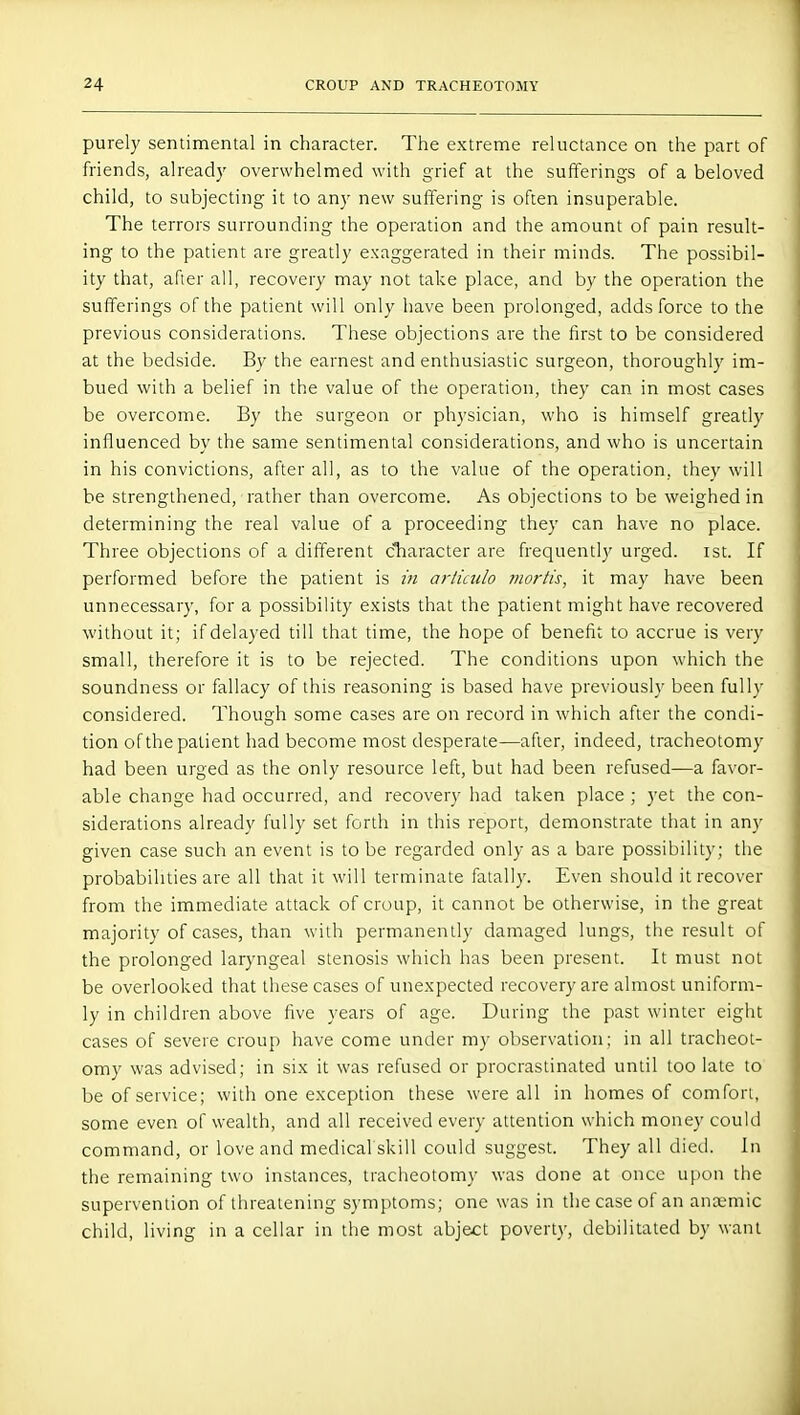purely sentimental in character. The extreme reluctance on the part of friends, already overwhelmed with grief at the sufferings of a beloved child, to subjecting it to any new suffering is often insuperable. The terrors surrounding the operation and the amount of pain result- ing to the patient are greatly exaggerated in their minds. The possibil- ity that, after all, recovery may not take place, and by the operation the sufferings of the patient will only have been prolonged, adds force to the previous considerations. These objections are the first to be considered at the bedside. By the earnest and enthusiastic surgeon, thoroughly im- bued with a belief in the value of the operation, they can in most cases be overcome. By the surgeon or physician, who is himself greatly influenced by the same sentimental considerations, and who is uncertain in his convictions, after all, as to the value of the operation, they will be strengthened, rather than overcome. As objections to be weighed in determining the real value of a proceeding they can have no place. Three objections of a different character are frequently urged, ist. If performed before the patient is in artiado mor/is, it may have been unnecessary, for a possibility exists that the patient might have recovered without it; if delayed till that time, the hope of benefit to accrue is very small, therefore it is to be rejected. The conditions upon which the soundness or fallacy of this reasoning is based have previously been fully considered. Though some cases are on record in which after the condi- tion of the patient had become most desperate—after, indeed, tracheotomy had been urged as the only resource left, but had been refused—a favor- able change had occurred, and recovery had taken place ; yet the con- siderations already fully set forth in this report, demonstrate that in any given case such an event is to be regarded only as a bare possibility; the probabilities are all that it will terminate fatally. Even should it recover from the immediate attack of croup, it cannot be otherwise, in the great majority of cases, than with permanently damaged lungs, the result of the prolonged laryngeal stenosis which has been present. It must not be overlooked that these cases of unexpected recovery are almost uniform- ly in children above five years of age. During the past winter eight cases of severe croup have come under my observation; in all tracheot- omy was advised; in six it was refused or procrastinated until too late to be of service; with one exception these were all in homes of comfort, some even of wealth, and all received every attention which money could command, or love and medical skill could suggest. They all died. In the remaining two instances, tracheotomy was done at once upon the supervention of threatening symptoms; one was in the case of an anaemic child, living in a cellar in the most abject poverty, debilitated by want