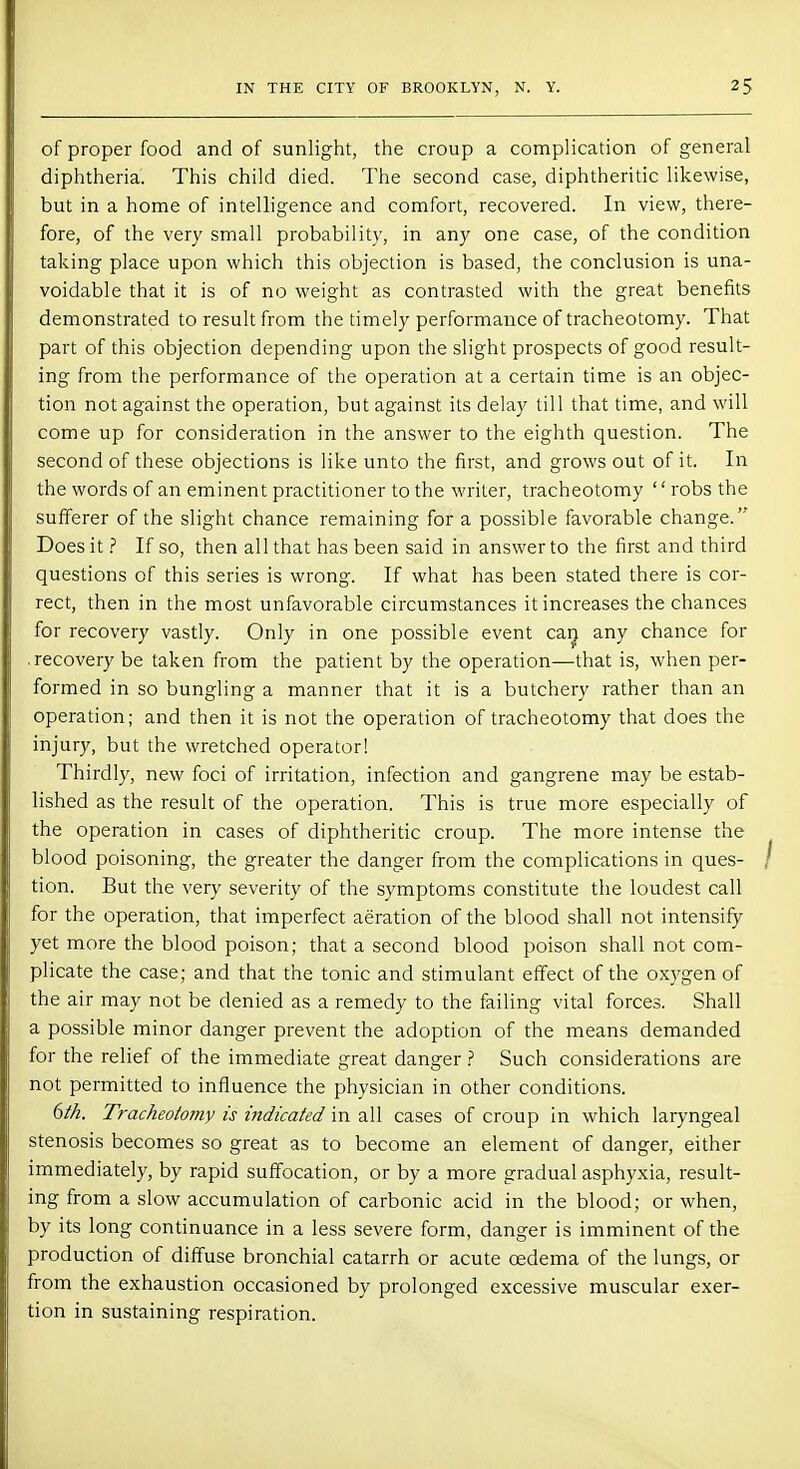 of proper food and of sunlight, the croup a complication of general diphtheria. This child died. The second case, diphtheritic likewise, but in a home of intelligence and comfort, recovered. In view, there- fore, of the very small probability, in any one case, of the condition taking place upon which this objection is based, the conclusion is una- voidable that it is of no weight as contrasted with the great benefits demonstrated to result from the timely performance of tracheotomy. That part of this objection depending upon the slight prospects of good result- ing from the performance of the operation at a certain time is an objec- tion not against the operation, but against its delay till that time, and will come up for consideration in the answer to the eighth question. The second of these objections is like unto the first, and grows out of it. In the words of an eminent practitioner to the writer, tracheotomy robs the sufferer of the slight chance remaining for a possible favorable change. Does it ? If so, then all that has been said in answer to the first and third questions of this series is wrong. If what has been stated there is cor- rect, then in the most unfavorable circumstances it increases the chances for recovery vastly. Only in one possible event can any chance for .recovery be taken from the patient by the operation—that is, when per- formed in so bungling a manner that it is a butchery rather than an operation; and then it is not the operation of tracheotomy that does the injury, but the wretched operator! Thirdly, new foci of irritation, infection and gangrene may be estab- lished as the result of the operation. This is true more especially of the operation in cases of diphtheritic croup. The more intense the blood poisoning, the greater the danger from the complications in ques- tion. But the very severity of the symptoms constitute the loudest call for the operation, that imperfect aeration of the blood shall not intensify yet more the blood poison; that a second blood poison shall not com- plicate the case; and that the tonic and stimulant effect of the oxygen of the air may not be denied as a remedy to the failing vital forces. Shall a possible minor danger prevent the adoption of the means demanded for the relief of the immediate great danger ? Such considerations are not permitted to influence the physician in other conditions. 6th. Tracheotomy is indicated in all cases of croup in which laryngeal stenosis becomes so great as to become an element of danger, either immediately, by rapid suffocation, or by a more gradual asphyxia, result- ing from a slow accumulation of carbonic acid in the blood; or when, by its long continuance in a less severe form, danger is imminent of the production of diffuse bronchial catarrh or acute oedema of the lungs, or from the exhaustion occasioned by prolonged excessive muscular exer- tion in sustaining respiration.