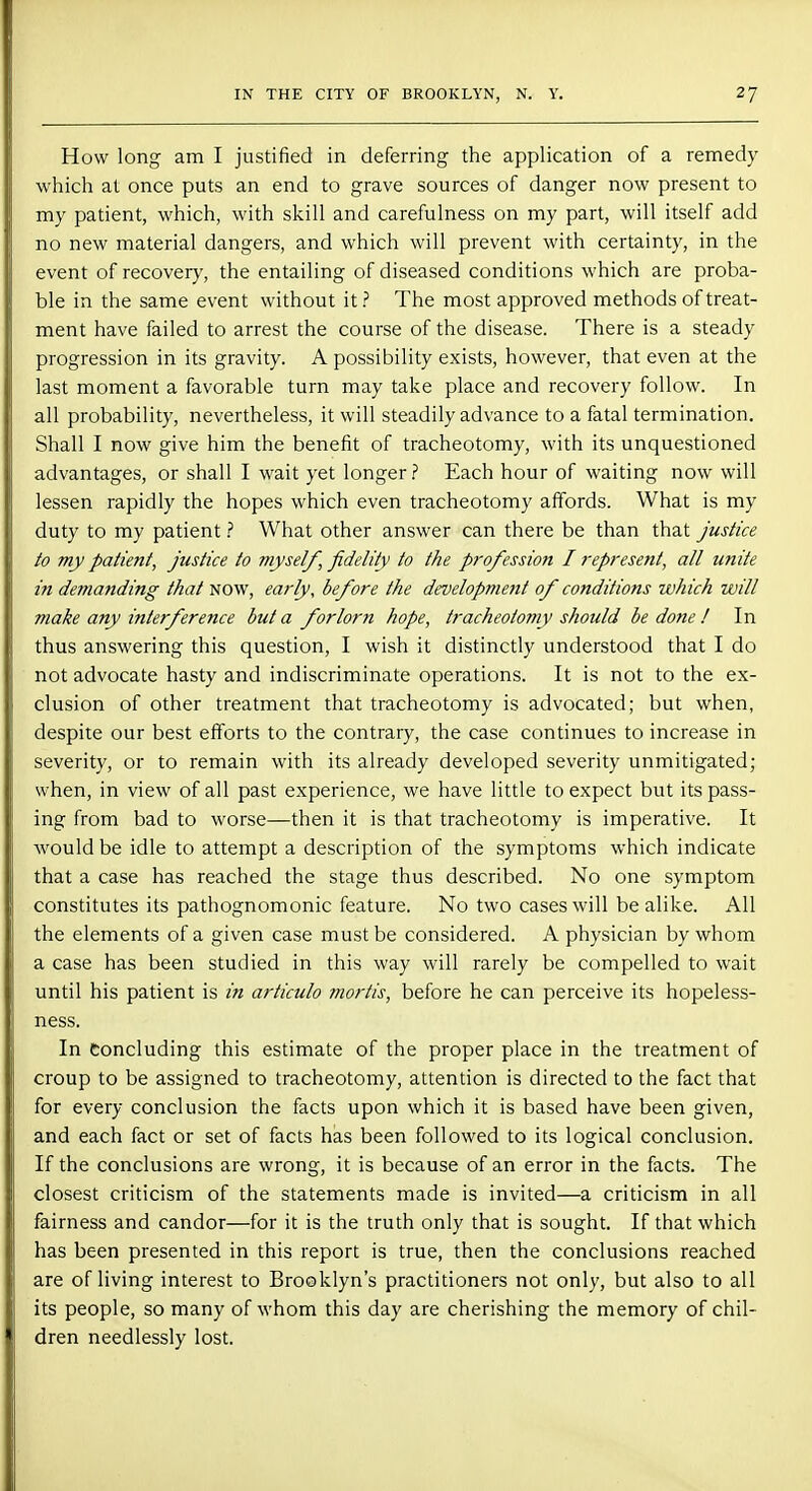 How long am I justified in deferring the application of a remedy which at once puts an end to grave sources of danger now present to my patient, which, with skill and carefulness on my part, will itself add no new material dangers, and which will prevent with certainty, in the event of recovery, the entailing of diseased conditions which are proba- ble in the same event without it? The most approved methods of treat- ment have failed to arrest the course of the disease. There is a steady progression in its gravity. A possibility exists, however, that even at the last moment a favorable turn may take place and recovery follow. In all probability, nevertheless, it will steadily advance to a fatal termination. Shall I now give him the benefit of tracheotomy, with its unquestioned advantages, or shall I wait yet longer ? Each hour of waiting now will lessen rapidly the hopes which even tracheotomy affords. What is my duty to my patient ? What other answer can there be than that justice to my patient, justice to myself, fidelity to the profession I represent, all unite in demanding that now, early, before the development of conditions which will make any interference but a forlorn hope, tracheotomy should be done ! In thus answering this question, I wish it distinctly understood that I do not advocate hasty and indiscriminate operations. It is not to the ex- clusion of other treatment that tracheotomy is advocated; but when, despite our best efforts to the contrary, the case continues to increase in severity, or to remain with its already developed severity unmitigated; when, in view of all past experience, we have little to expect but its pass- ing from bad to worse—then it is that tracheotomy is imperative. It would be idle to attempt a description of the symptoms which indicate that a case has reached the stage thus described. No one symptom constitutes its pathognomonic feature. No two cases will be alike. All the elements of a given case must be considered. A physician by whom a case has been studied in this way will rarely be compelled to wait until his patient is in articulo mortis, before he can perceive its hopeless- ness. In Concluding this estimate of the proper place in the treatment of croup to be assigned to tracheotomy, attention is directed to the fact that for every conclusion the facts upon which it is based have been given, and each fact or set of facts has been followed to its logical conclusion. If the conclusions are wrong, it is because of an error in the facts. The closest criticism of the statements made is invited—a criticism in all fairness and candor—for it is the truth only that is sought. If that which has been presented in this report is true, then the conclusions reached are of living interest to Brooklyn's practitioners not only, but also to all its people, so many of whom this day are cherishing the memory of chil- dren needlessly lost.