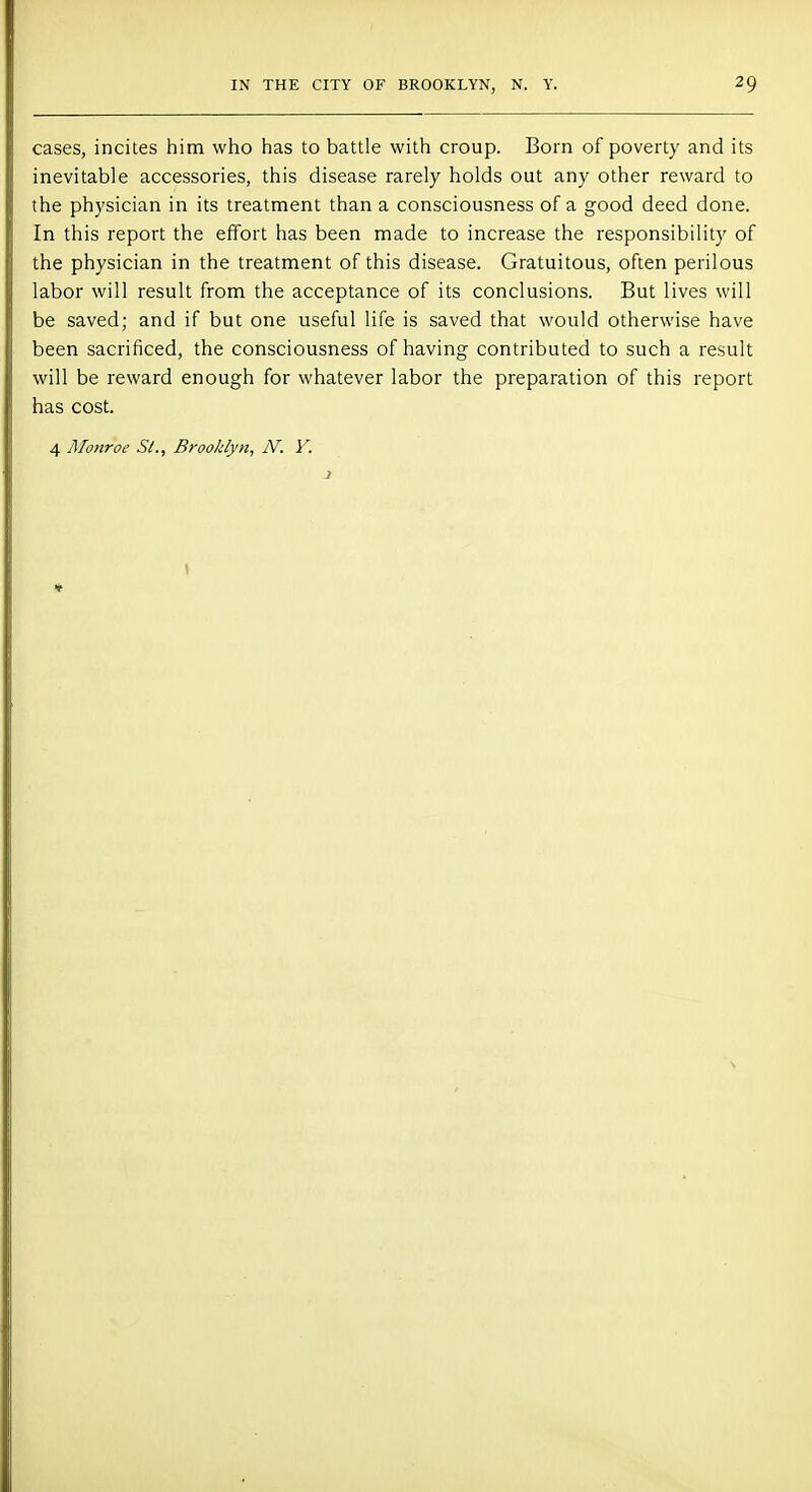 cases, incites him who has to battle with croup. Born of poverty and its inevitable accessories, this disease rarely holds out any other reward to the physician in its treatment than a consciousness of a good deed done. In this report the effort has been made to increase the responsibility of the physician in the treatment of this disease. Gratuitous, often perilous labor will result from the acceptance of its conclusions. But lives will be saved; and if but one useful life is saved that would otherwise have been sacrificed, the consciousness of having contributed to such a result will be reward enough for whatever labor the preparation of this report has cost. 4 Monroe St., Brooklyn, N. Y.